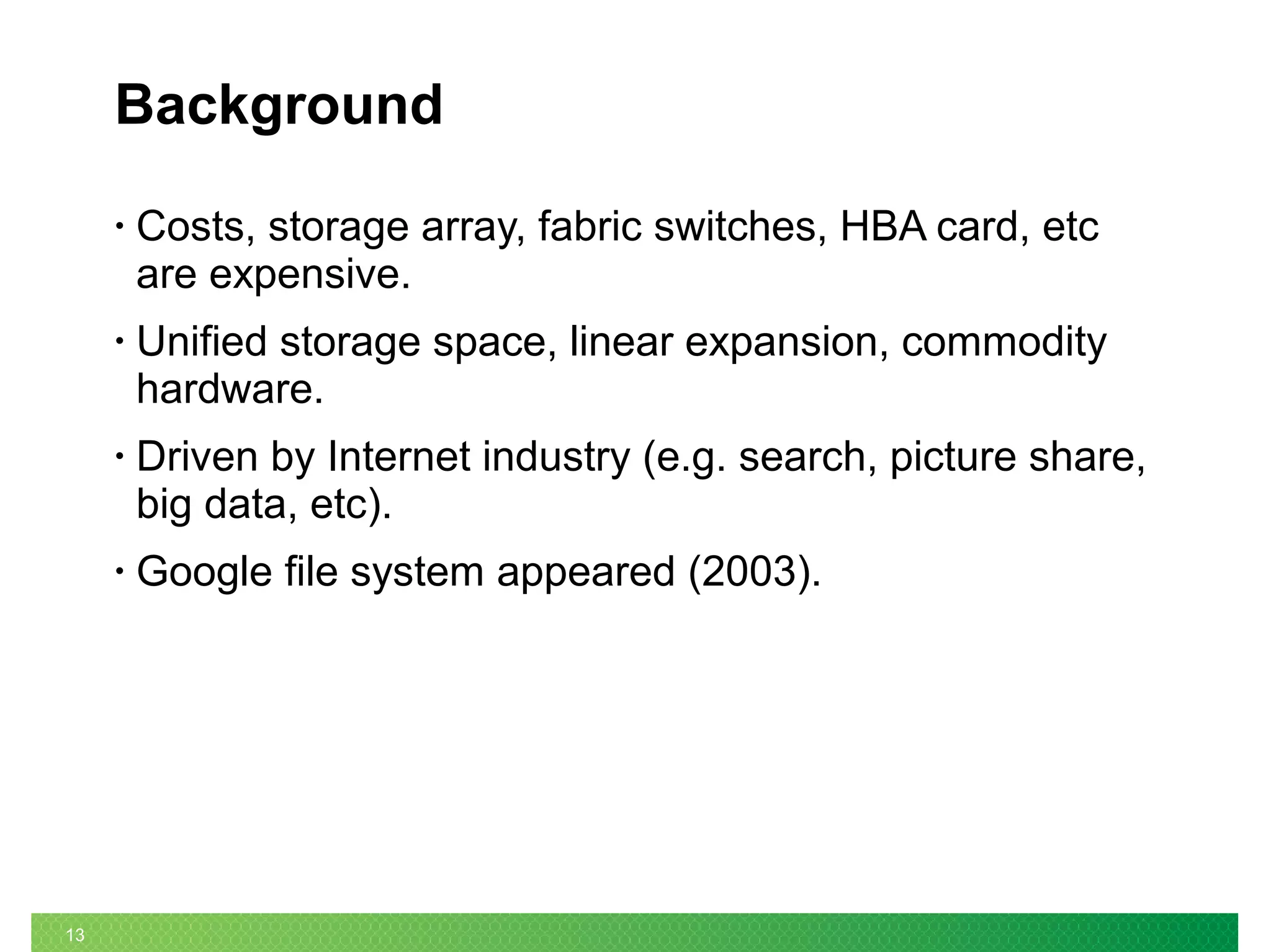 13
Background
• Costs, storage array, fabric switches, HBA card, etc
are expensive.
• Unified storage space, linear expansion, commodity
hardware.
• Driven by Internet industry (e.g. search, picture share,
big data, etc).
• Google file system appeared (2003).
 