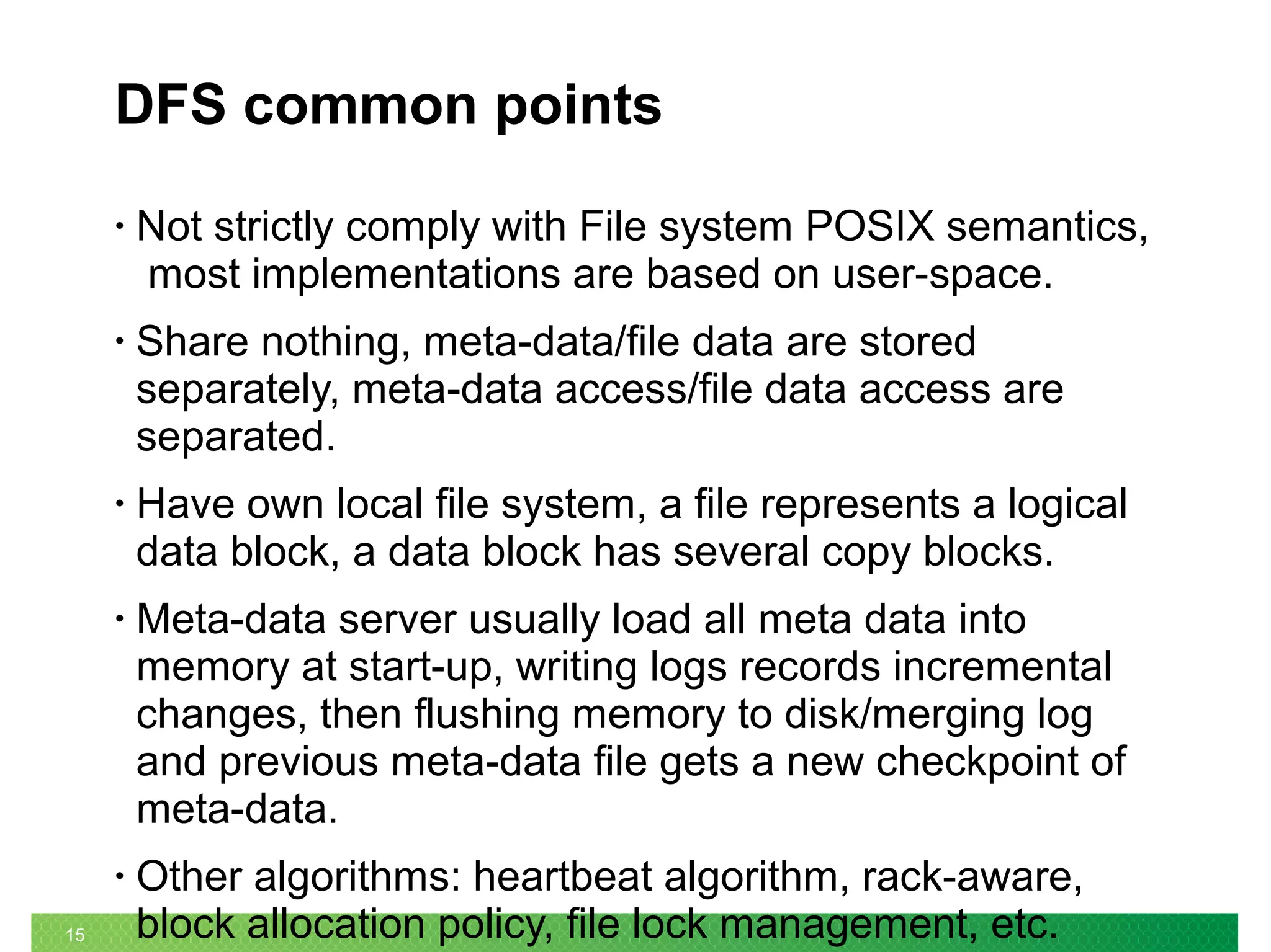 15
DFS common points
• Not strictly comply with File system POSIX semantics,
most implementations are based on user-space.
• Share nothing, meta-data/file data are stored
separately, meta-data access/file data access are
separated.
• Have own local file system, a file represents a logical
data block, a data block has several copy blocks.
• Meta-data server usually load all meta data into
memory at start-up, writing logs records incremental
changes, then flushing memory to disk/merging log
and previous meta-data file gets a new checkpoint of
meta-data.
• Other algorithms: heartbeat algorithm, rack-aware,
block allocation policy, file lock management, etc.
 