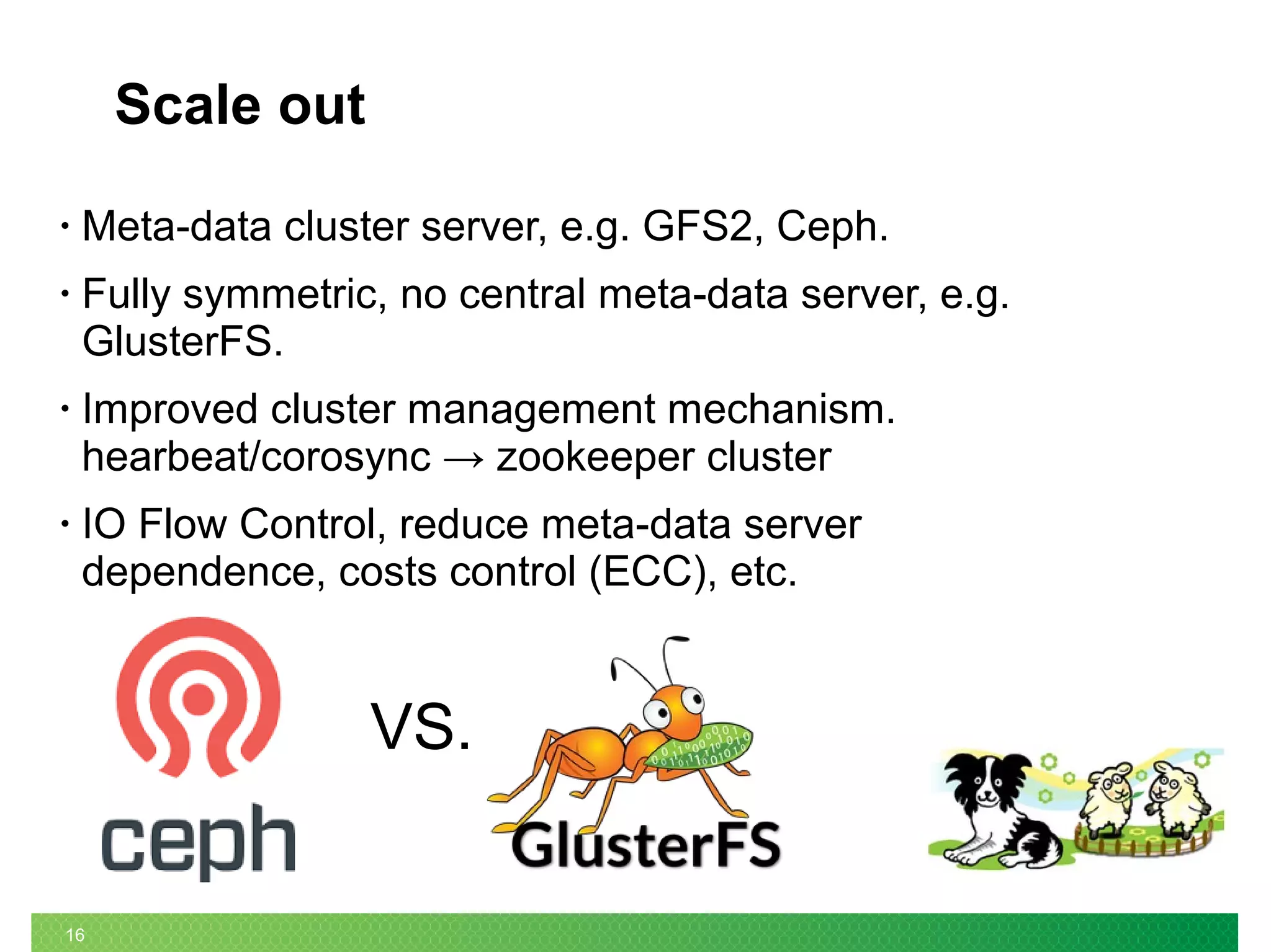16
Scale out
• Meta-data cluster server, e.g. GFS2, Ceph.
• Fully symmetric, no central meta-data server, e.g.
GlusterFS.
• Improved cluster management mechanism.
hearbeat/corosync → zookeeper cluster
• IO Flow Control, reduce meta-data server
dependence, costs control (ECC), etc.
VS.
 