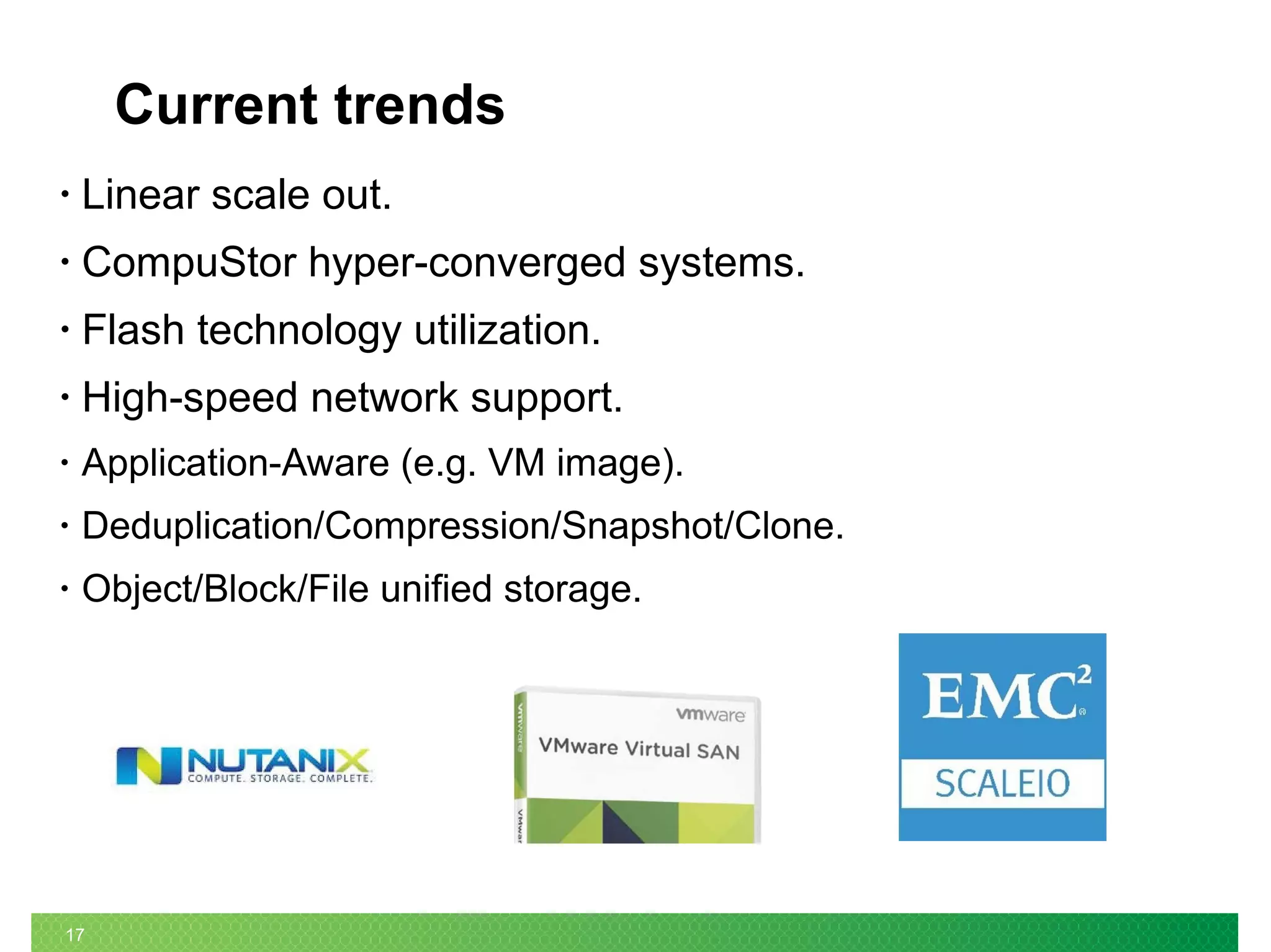 17
Current trends
• Linear scale out.
• CompuStor hyper-converged systems.
• Flash technology utilization.
• High-speed network support.
• Application-Aware (e.g. VM image).
• Deduplication/Compression/Snapshot/Clone.
• Object/Block/File unified storage.
 