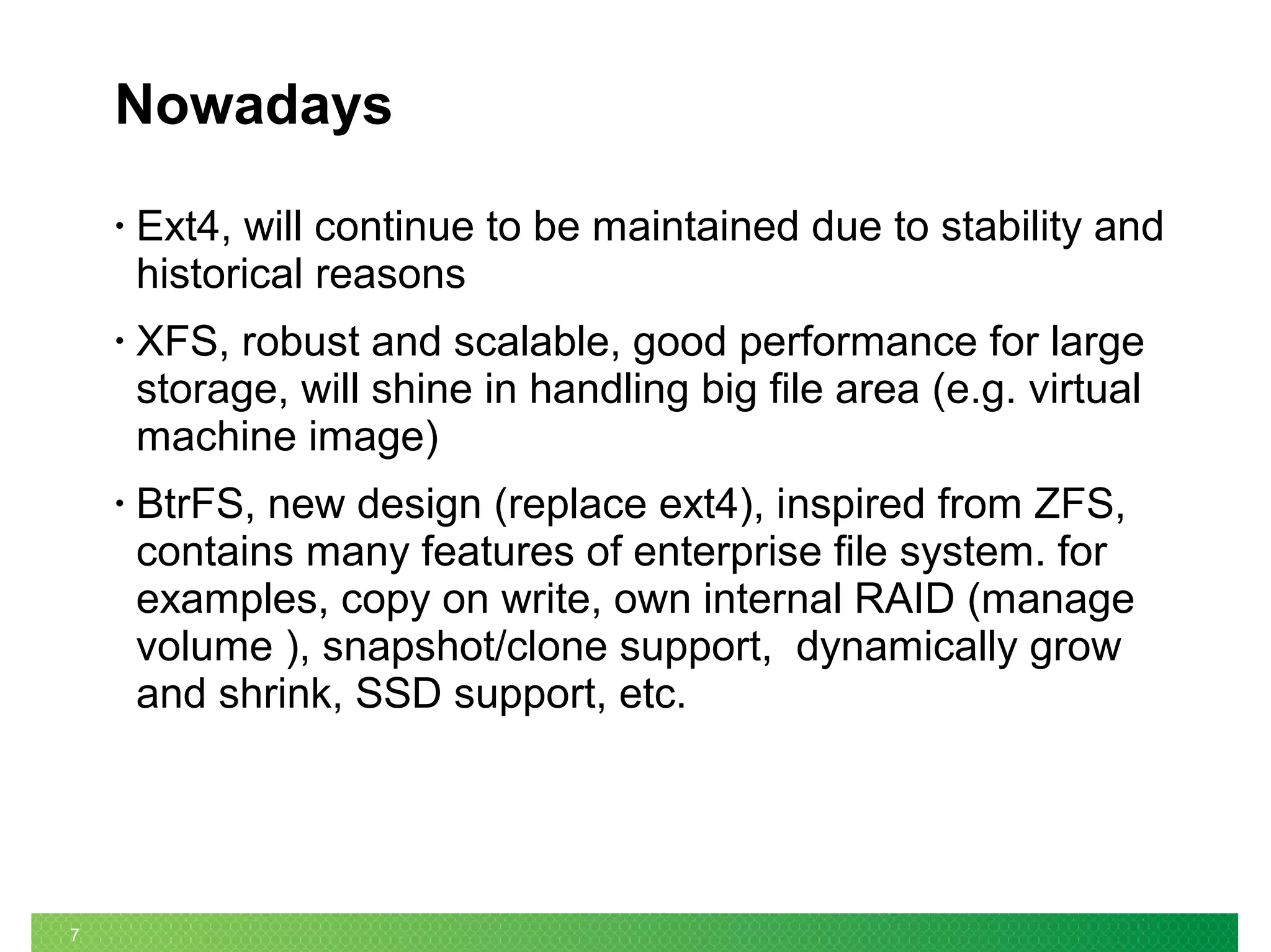 7
Nowadays
• Ext4, will continue to be maintained due to stability and
historical reasons
• XFS, robust and scalable, good performance for large
storage, will shine in handling big file area (e.g. virtual
machine image)
• BtrFS, new design (replace ext4), inspired from ZFS,
contains many features of enterprise file system. for
examples, copy on write, own internal RAID (manage
volume ), snapshot/clone support, dynamically grow
and shrink, SSD support, etc.
 