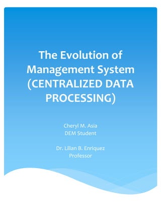 The Evolution of
Management System
(CENTRALIZED DATA
PROCESSING)
Cheryl M. Asia
DEM Student
Dr. Lilian B. Enriquez
Professor
 