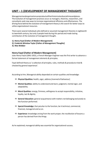 UNIT – 1 (DEVELOPMENT OF MANAGEMENT THOUGHT)
Managementandorganizationsareproductsoftheirhistoricalandsocialtimesandplaces.
The Evolution of management practices occur as managers, theorists, researchers, and
consultants seek new ways to increase organizational efficiency and effectiveness. The
driving force behind the evolution of management theory is the search for better ways to
utilize organizational resources.
There were several individuals who defined or assumed management theories in eighteenth
to twentieth century, but only 3 people lived during this period and made lasting
contribution of the evolution of management thought.
1). Henry Fayol [Father of Modern Management]
2). Frederick Winslow Taylor [Father of Management Thoughts]
3). Max Webber
Henry Fayol [Father of Modern Management]
Jules Henry Fayol (1841-1925), a French Manager-Engineer was the first writer to advance a
formal statement of management elements & principles.
Fayol defined theory as ‘a collection of principles, rules, methods & procedures tried &
checked by general experience’.
According to him, Managerial ability depended on certain qualities and knowledge:
 Physical Qualities: health, vigor, address [manned of behaviour]
 Mental Qualities: ability to understand and learn, judgment, mental vigor, and
adaptability.
 Moral Qualities: energy, firmness, willingness to accept responsibility, initiative,
loyalty, tact & dignity.
 General Education: general acquaintance with matters not belonging exclusively to
the function performed.
 Special Knowledge: that peculiar to the function, be it technical, commercial,
financial, managerial and so on.
 Experience: knowledge arising from the work proper; the recollection of lessons a
person has derived from the things.
As he explained, managerial ability was essential for organizational success.
 