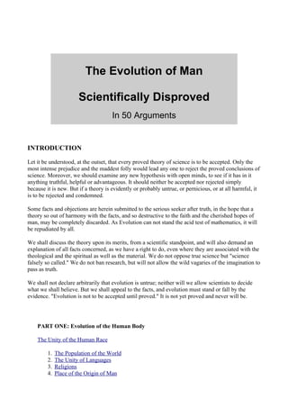 The Evolution of Man

                       Scientifically Disproved
                                      In 50 Arguments


INTRODUCTION

Let it be understood, at the outset, that every proved theory of science is to be accepted. Only the
most intense prejudice and the maddest folly would lead any one to reject the proved conclusions of
science. Moreover, we should examine any new hypothesis with open minds, to see if it has in it
anything truthful, helpful or advantageous. It should neither be accepted nor rejected simply
because it is new. But if a theory is evidently or probably untrue, or pernicious, or at all harmful, it
is to be rejected and condemned.

Some facts and objections are herein submitted to the serious seeker after truth, in the hope that a
theory so out of harmony with the facts, and so destructive to the faith and the cherished hopes of
man, may be completely discarded. As Evolution can not stand the acid test of mathematics, it will
be repudiated by all.

We shall discuss the theory upon its merits, from a scientific standpoint, and will also demand an
explanation of all facts concerned, as we have a right to do, even where they are associated with the
theological and the spiritual as well as the material. We do not oppose true science but "science
falsely so called." We do not ban research, but will not allow the wild vagaries of the imagination to
pass as truth.

We shall not declare arbitrarily that evolution is untrue; neither will we allow scientists to decide
what we shall believe. But we shall appeal to the facts, and evolution must stand or fall by the
evidence. "Evolution is not to be accepted until proved." It is not yet proved and never will be.




    PART ONE: Evolution of the Human Body

    The Unity of the Human Race

         1.   The Population of the World
         2.   The Unity of Languages
         3.   Religions
         4.   Place of the Origin of Man
 