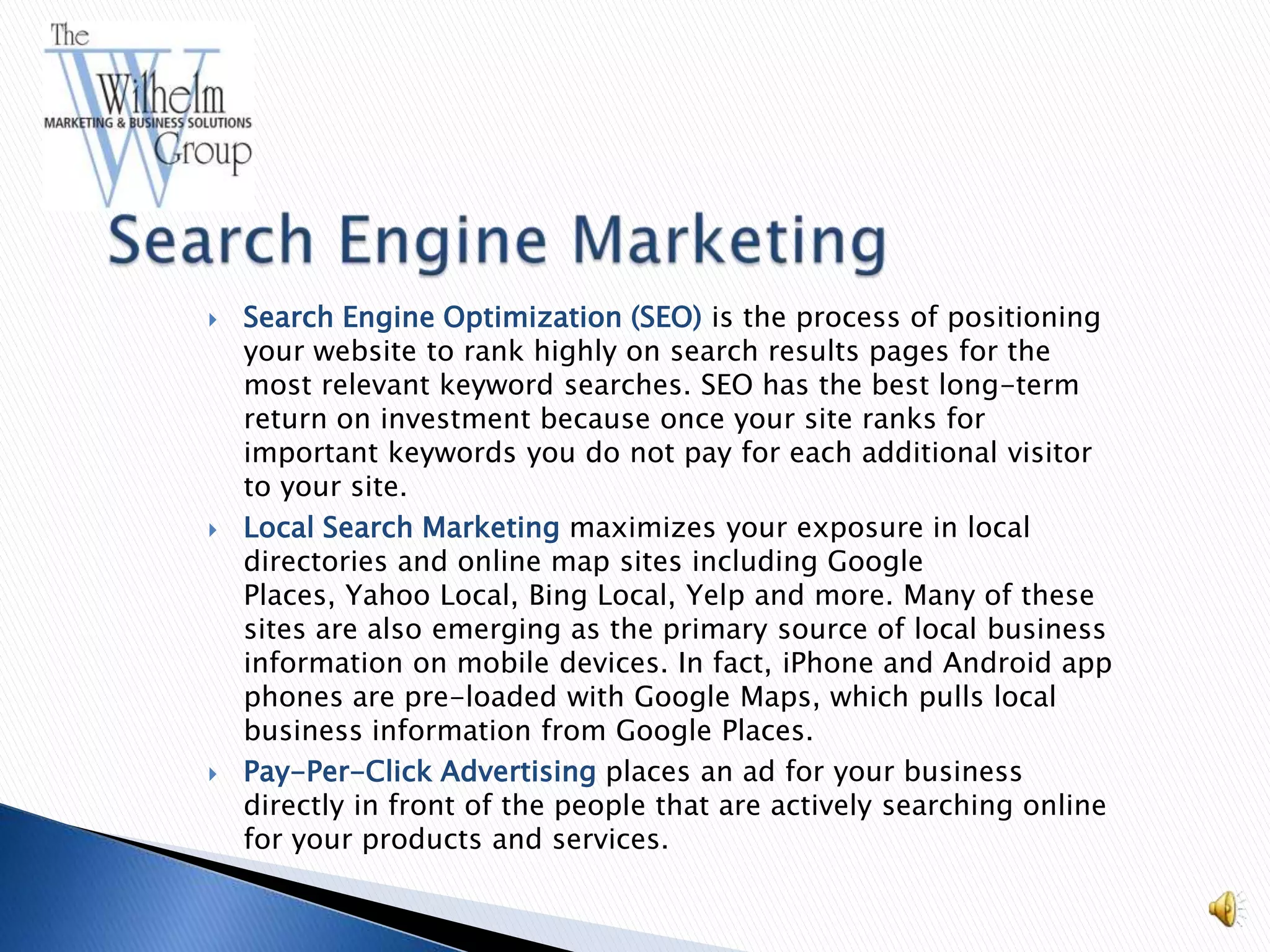    Search Engine Optimization (SEO) is the process of positioning
    your website to rank highly on search results pages for the
    most relevant keyword searches. SEO has the best long-term
    return on investment because once your site ranks for
    important keywords you do not pay for each additional visitor
    to your site.
   Local Search Marketing maximizes your exposure in local
    directories and online map sites including Google
    Places, Yahoo Local, Bing Local, Yelp and more. Many of these
    sites are also emerging as the primary source of local business
    information on mobile devices. In fact, iPhone and Android app
    phones are pre-loaded with Google Maps, which pulls local
    business information from Google Places.
   Pay-Per-Click Advertising places an ad for your business
    directly in front of the people that are actively searching online
    for your products and services.
 
