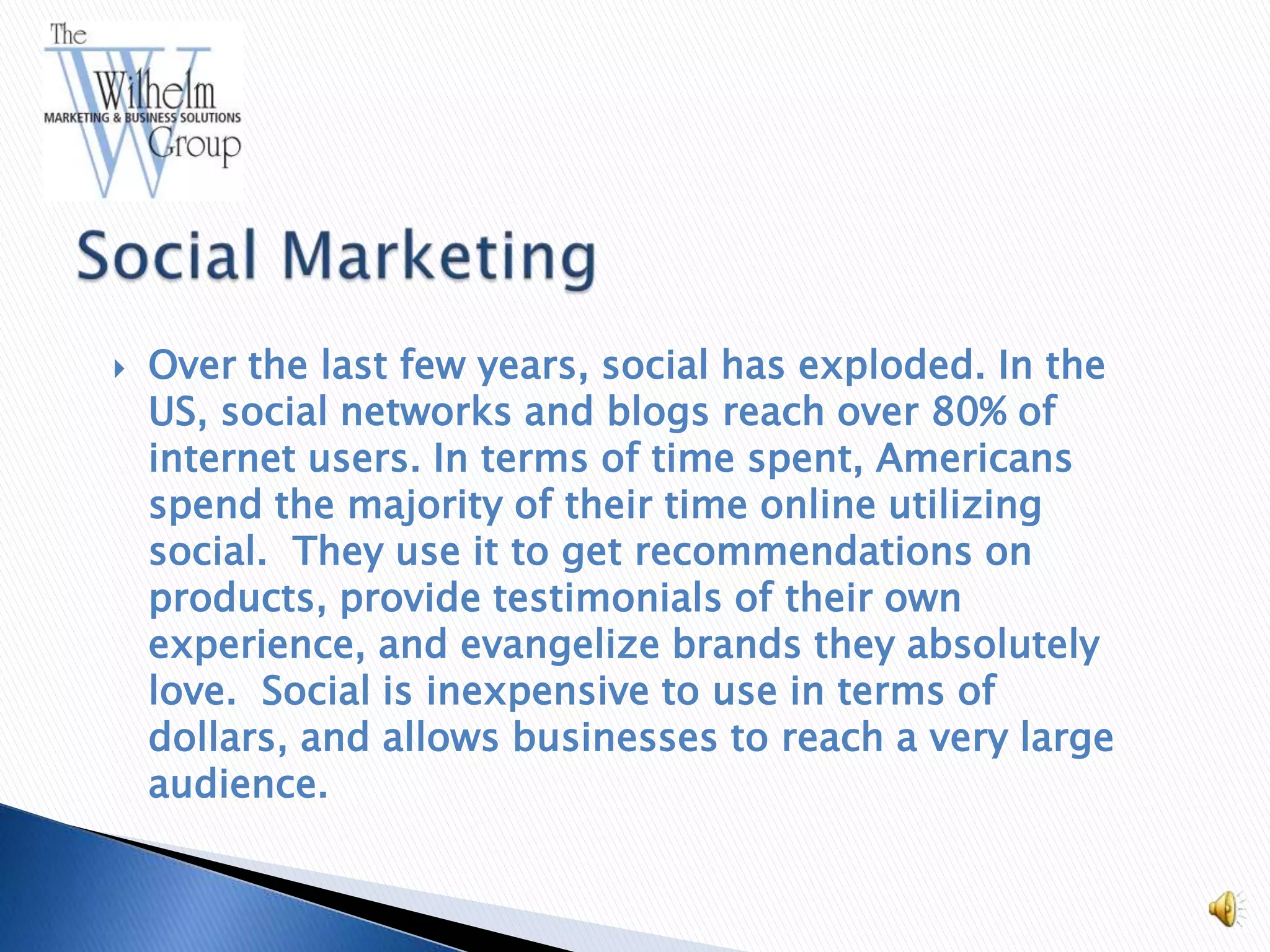    Over the last few years, social has exploded. In the
    US, social networks and blogs reach over 80% of
    internet users. In terms of time spent, Americans
    spend the majority of their time online utilizing
    social. They use it to get recommendations on
    products, provide testimonials of their own
    experience, and evangelize brands they absolutely
    love. Social is inexpensive to use in terms of
    dollars, and allows businesses to reach a very large
    audience.
 