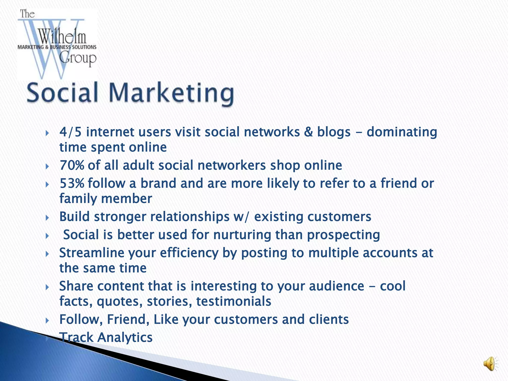    4/5 internet users visit social networks & blogs - dominating
    time spent online
   70% of all adult social networkers shop online
   53% follow a brand and are more likely to refer to a friend or
    family member
   Build stronger relationships w/ existing customers
    Social is better used for nurturing than prospecting
   Streamline your efficiency by posting to multiple accounts at
    the same time
   Share content that is interesting to your audience - cool
    facts, quotes, stories, testimonials
   Follow, Friend, Like your customers and clients
   Track Analytics
 