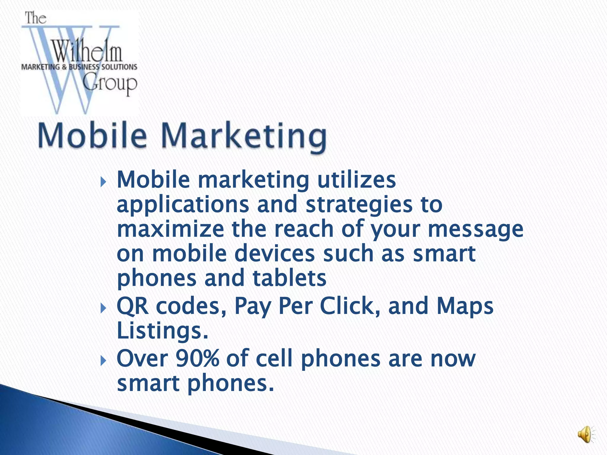    Mobile marketing utilizes
    applications and strategies to
    maximize the reach of your message
    on mobile devices such as smart
    phones and tablets
   QR codes, Pay Per Click, and Maps
    Listings.
   Over 90% of cell phones are now
    smart phones.
 