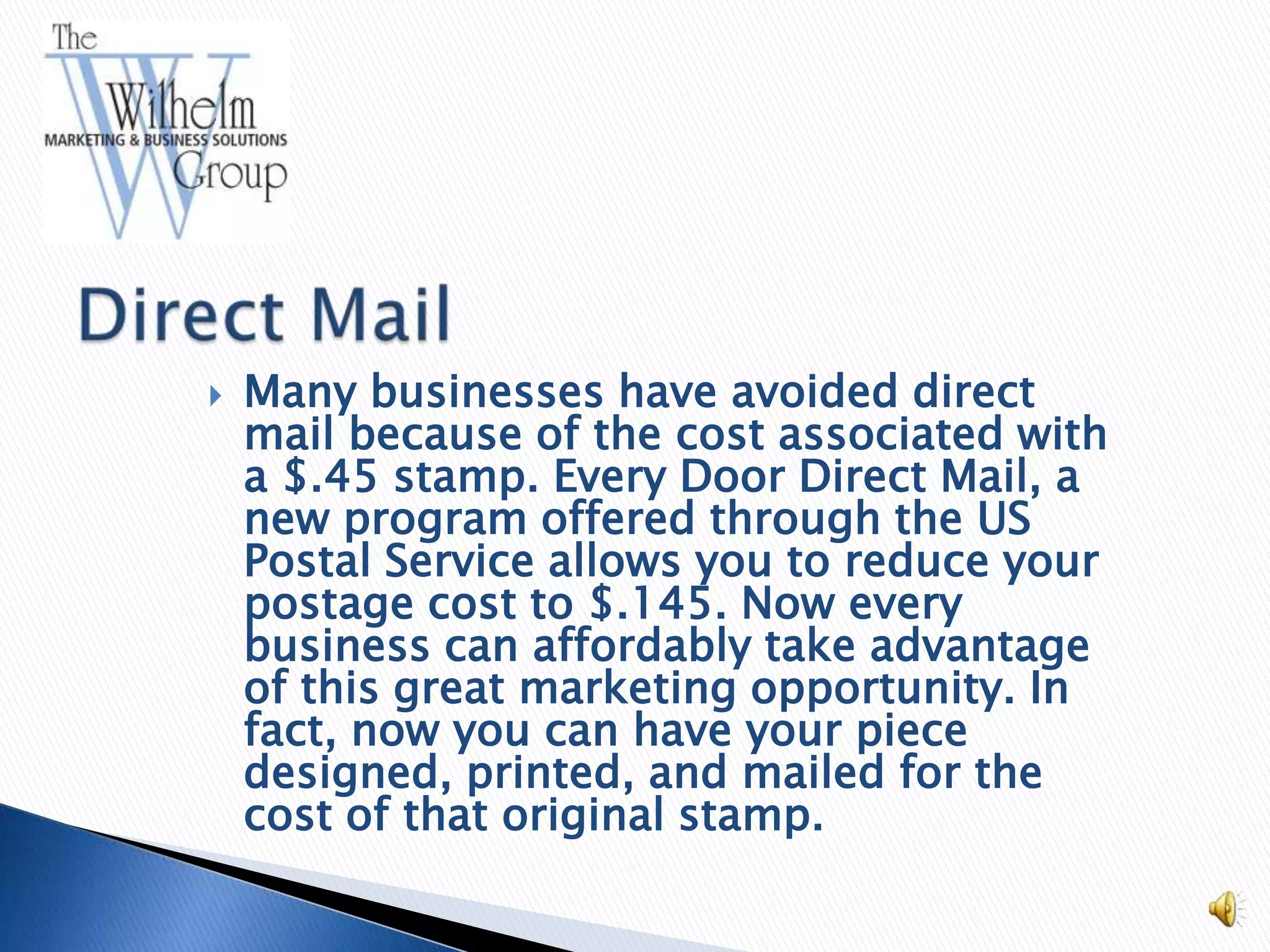    Many businesses have avoided direct
    mail because of the cost associated with
    a $.45 stamp. Every Door Direct Mail, a
    new program offered through the US
    Postal Service allows you to reduce your
    postage cost to $.145. Now every
    business can affordably take advantage
    of this great marketing opportunity. In
    fact, now you can have your piece
    designed, printed, and mailed for the
    cost of that original stamp.
 