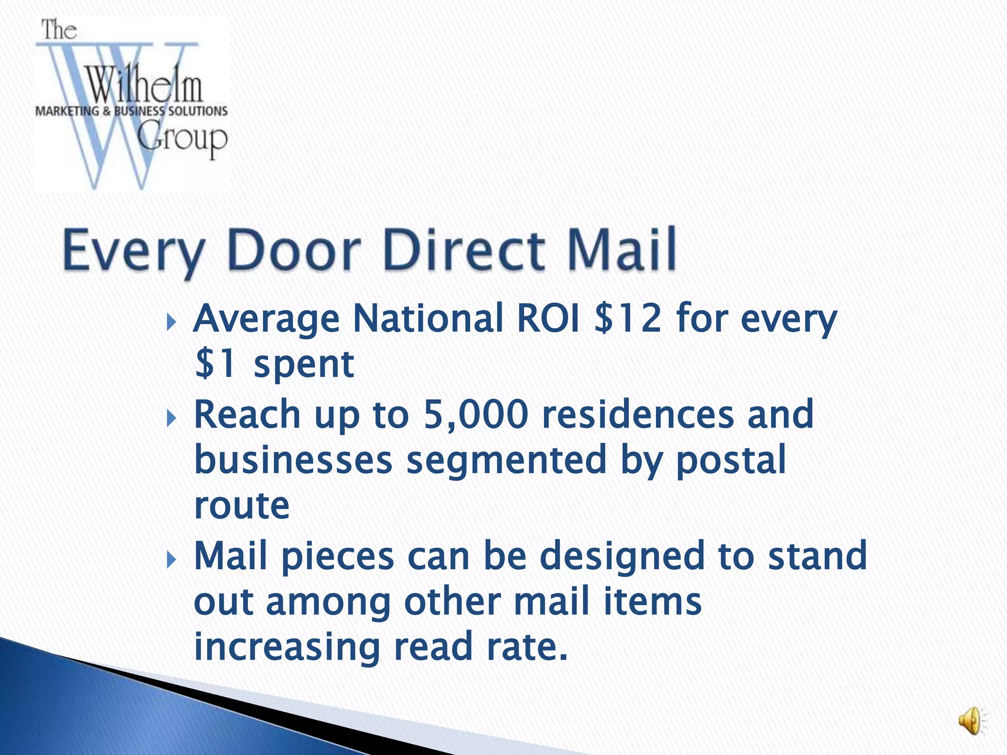    Average National ROI $12 for every
    $1 spent
   Reach up to 5,000 residences and
    businesses segmented by postal
    route
   Mail pieces can be designed to stand
    out among other mail items
    increasing read rate.
 