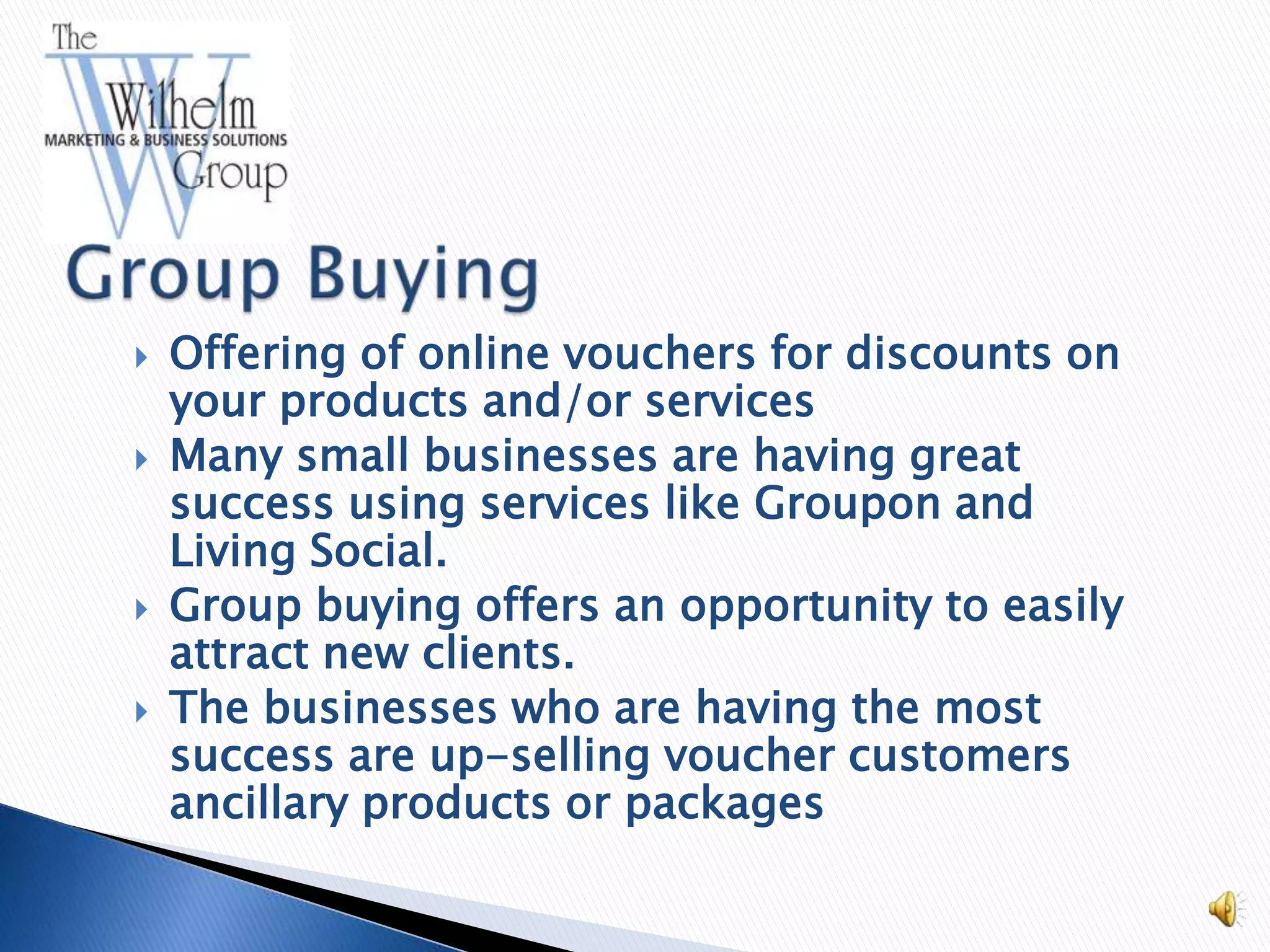    Offering of online vouchers for discounts on
    your products and/or services
   Many small businesses are having great
    success using services like Groupon and
    Living Social.
   Group buying offers an opportunity to easily
    attract new clients.
   The businesses who are having the most
    success are up-selling voucher customers
    ancillary products or packages
 
