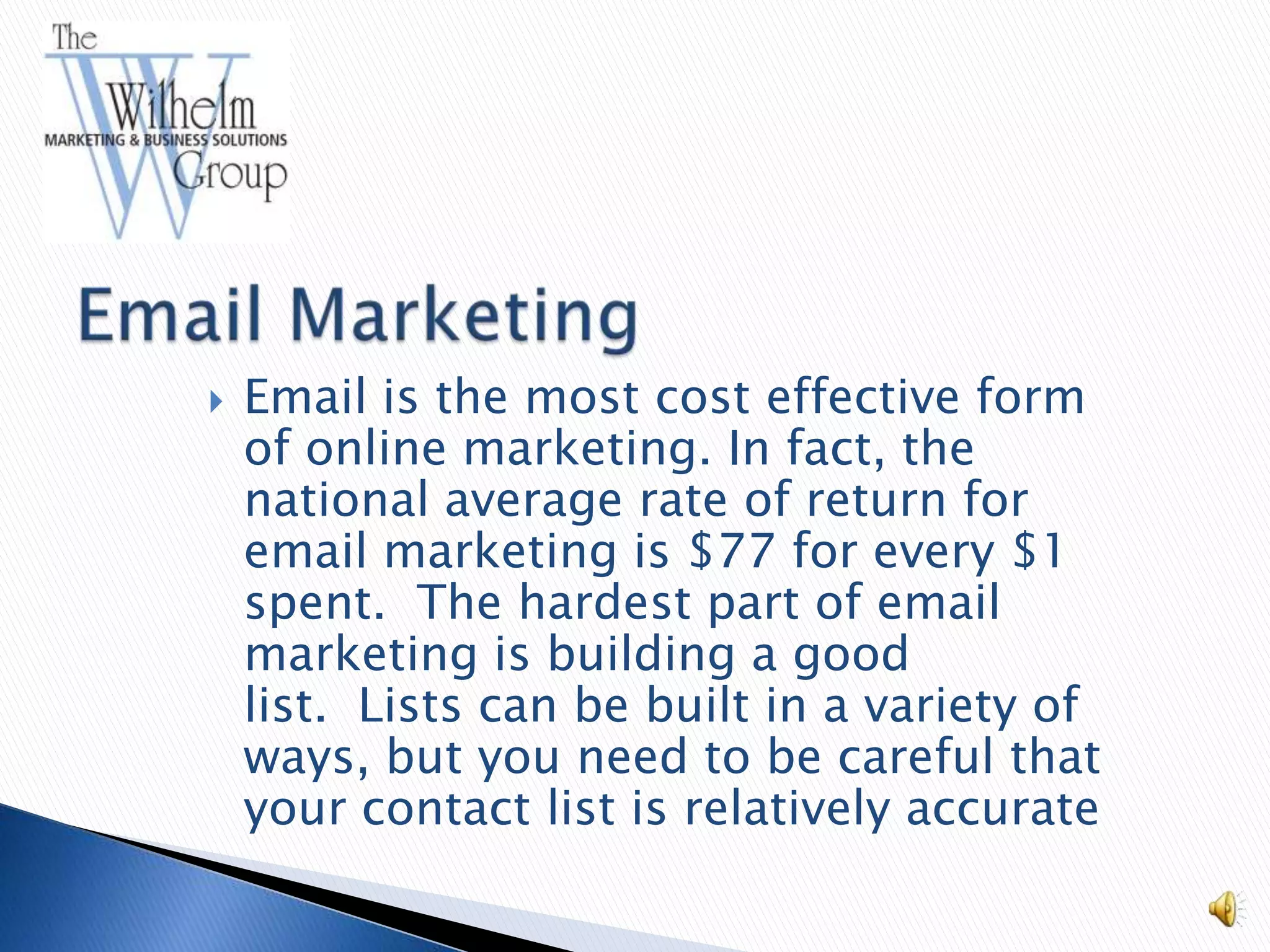    Email is the most cost effective form
    of online marketing. In fact, the
    national average rate of return for
    email marketing is $77 for every $1
    spent. The hardest part of email
    marketing is building a good
    list. Lists can be built in a variety of
    ways, but you need to be careful that
    your contact list is relatively accurate
 