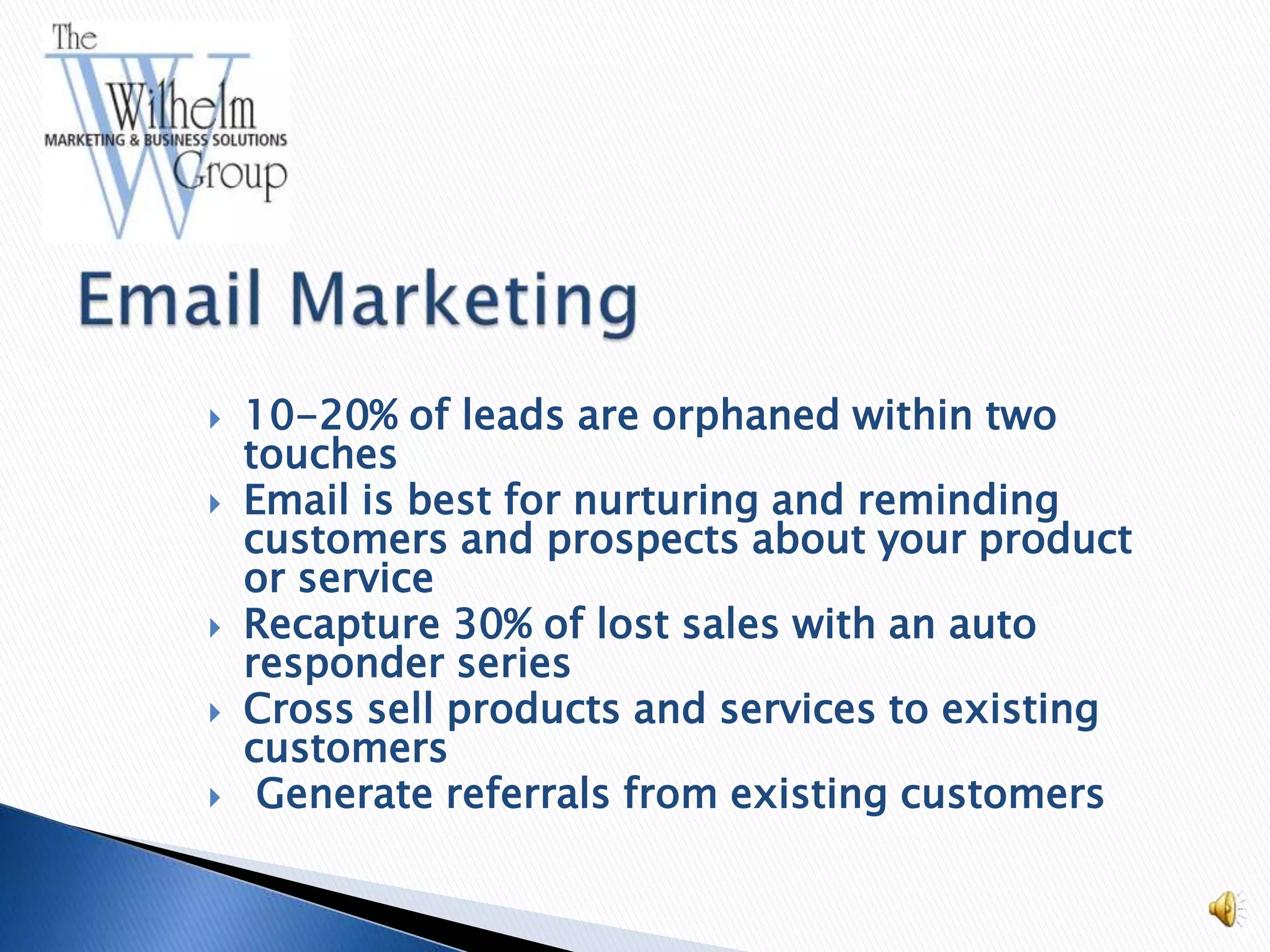    10-20% of leads are orphaned within two
    touches
   Email is best for nurturing and reminding
    customers and prospects about your product
    or service
   Recapture 30% of lost sales with an auto
    responder series
   Cross sell products and services to existing
    customers
    Generate referrals from existing customers
 