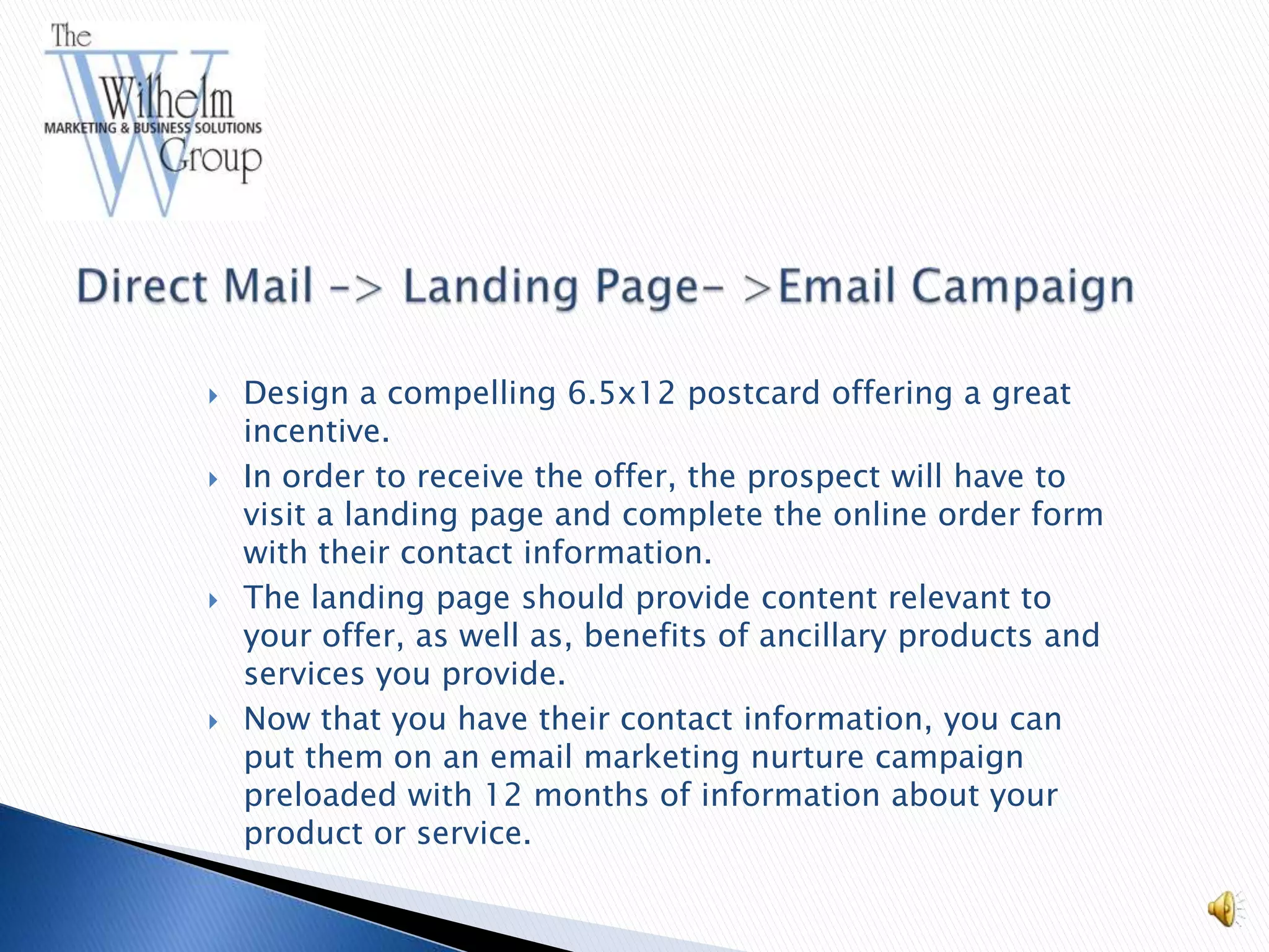   Design a compelling 6.5x12 postcard offering a great
    incentive.
   In order to receive the offer, the prospect will have to
    visit a landing page and complete the online order form
    with their contact information.
   The landing page should provide content relevant to
    your offer, as well as, benefits of ancillary products and
    services you provide.
   Now that you have their contact information, you can
    put them on an email marketing nurture campaign
    preloaded with 12 months of information about your
    product or service.
 