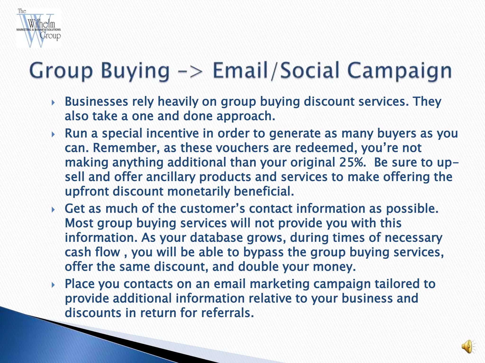    Businesses rely heavily on group buying discount services. They
    also take a one and done approach.
   Run a special incentive in order to generate as many buyers as you
    can. Remember, as these vouchers are redeemed, you’re not
    making anything additional than your original 25%. Be sure to up-
    sell and offer ancillary products and services to make offering the
    upfront discount monetarily beneficial.
   Get as much of the customer’s contact information as possible.
    Most group buying services will not provide you with this
    information. As your database grows, during times of necessary
    cash flow , you will be able to bypass the group buying services,
    offer the same discount, and double your money.
   Place you contacts on an email marketing campaign tailored to
    provide additional information relative to your business and
    discounts in return for referrals.
 