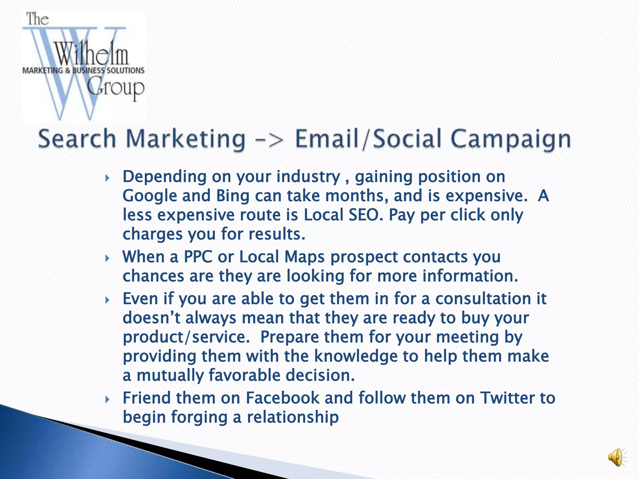    Depending on your industry , gaining position on
    Google and Bing can take months, and is expensive. A
    less expensive route is Local SEO. Pay per click only
    charges you for results.
   When a PPC or Local Maps prospect contacts you
    chances are they are looking for more information.
   Even if you are able to get them in for a consultation it
    doesn’t always mean that they are ready to buy your
    product/service. Prepare them for your meeting by
    providing them with the knowledge to help them make
    a mutually favorable decision.
   Friend them on Facebook and follow them on Twitter to
    begin forging a relationship
 