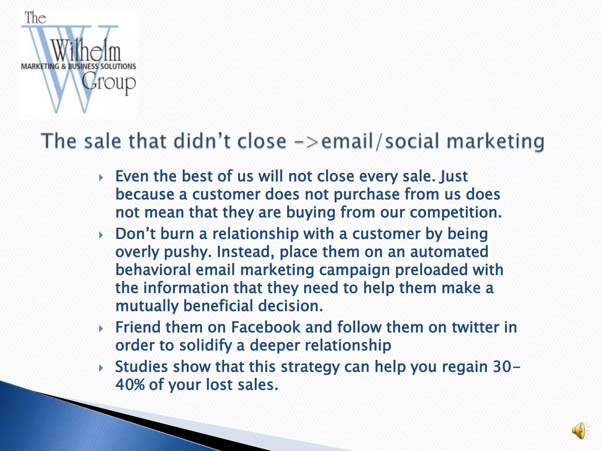    Even the best of us will not close every sale. Just
    because a customer does not purchase from us does
    not mean that they are buying from our competition.
   Don’t burn a relationship with a customer by being
    overly pushy. Instead, place them on an automated
    behavioral email marketing campaign preloaded with
    the information that they need to help them make a
    mutually beneficial decision.
   Friend them on Facebook and follow them on twitter in
    order to solidify a deeper relationship
   Studies show that this strategy can help you regain 30-
    40% of your lost sales.
 