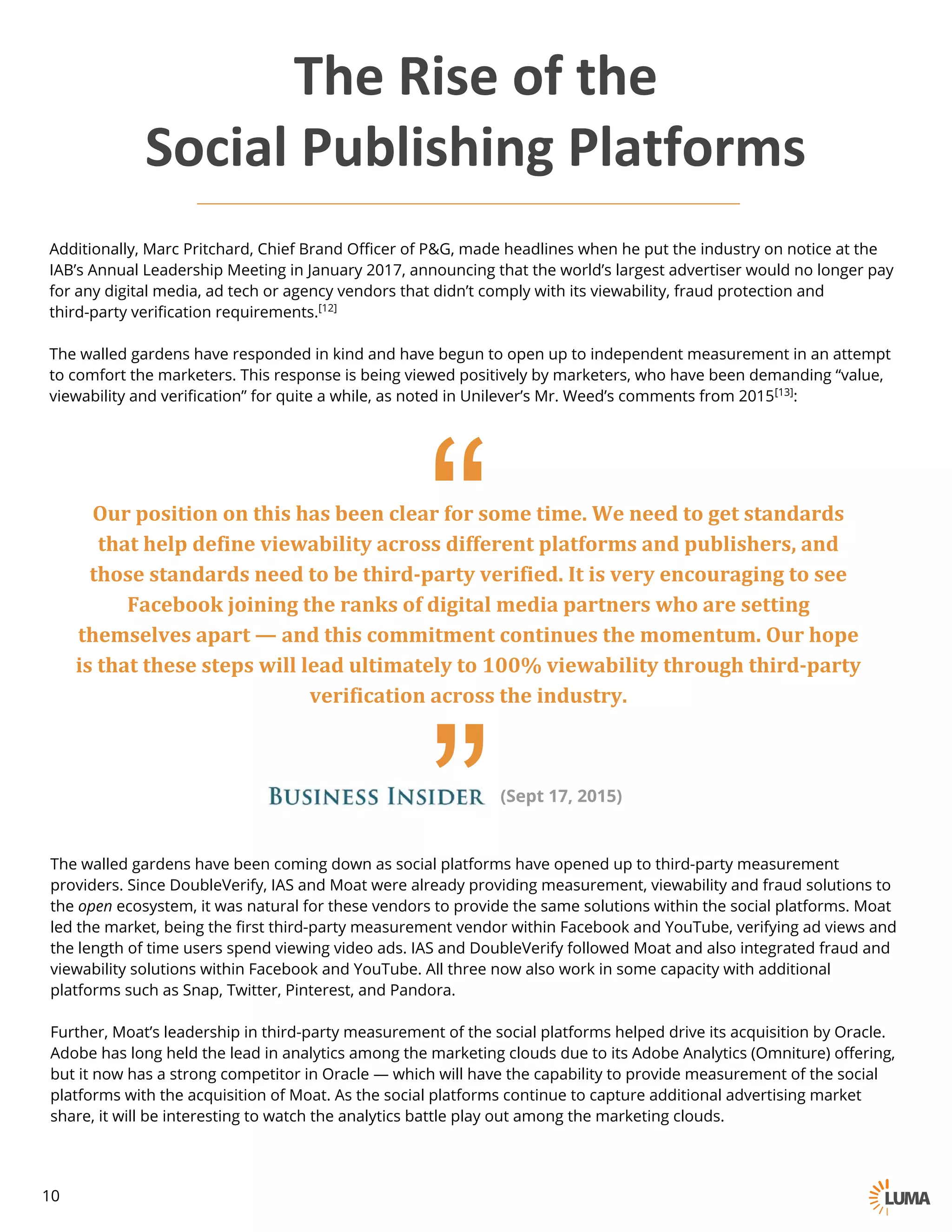 Additionally, Marc Pritchard, Chief Brand Officer of P&G, made headlines when he put the industry on notice at the
IAB’s Annual Leadership Meeting in January 2017, announcing that the world’s largest advertiser would no longer pay
for any digital media, ad tech or agency vendors that didn’t comply with its viewability, fraud protection and third-
party verification requirements.[12]
The walled gardens have responded in kind and have begun to open up to independent measurement in an attempt
to comfort the marketers. This response is being viewed positively by marketers, who have been demanding “value,
viewability and verification” for quite a while, as noted in Unilever’s Mr. Weed’s comments from 2015[13]:
““
Our	position	on	this	has	been	clear	for	some	time.	We	need	to	get	standards	
that	help	define	viewability across	different	platforms	and	publishers,	and	
those	standards	need	to	be	third-party	verified.	It	is	very	encouraging	to	see	
Facebook	joining	the	ranks	of	digital	media	partners	who	are	setting	
themselves	apart	— and	this	commitment	continues	the	momentum.	Our	hope	
is	that	these	steps	will	lead	ultimately	to	100%	viewability through	third-party	
verification	across	the	industry.
(Sept 17, 2015)
The walled gardens have been coming down as social platforms have opened up to third-party measurement
providers. Since DoubleVerify, IAS and Moat were already providing measurement, viewability and fraud solutions to
the open ecosystem, it was natural for these vendors to provide the same solutions within the social platforms. Moat
led the market, being the first third-party measurement vendor within Facebook and YouTube, verifying ad views and
the length of time users spend viewing video ads. IAS and DoubleVerify followed Moat and also integrated fraud and
viewability solutions within Facebook and YouTube. All three now also work in some capacity with additional
platforms such as Snap, Twitter, Pinterest, and Pandora.
Further, Moat’s leadership in third-party measurement of the social platforms helped drive its acquisition by Oracle.
Adobe has long held the lead in analytics among the marketing clouds due to its Adobe Analytics (Omniture) offering,
but it now has a strong competitor in Oracle — which will have the capability to provide measurement of the social
platforms with the acquisition of Moat. As the social platforms continue to capture additional advertising market
share, it will be interesting to watch the analytics battle play out among the marketing clouds.
The	Rise	of	the
Social	Publishing	Platforms
10
 