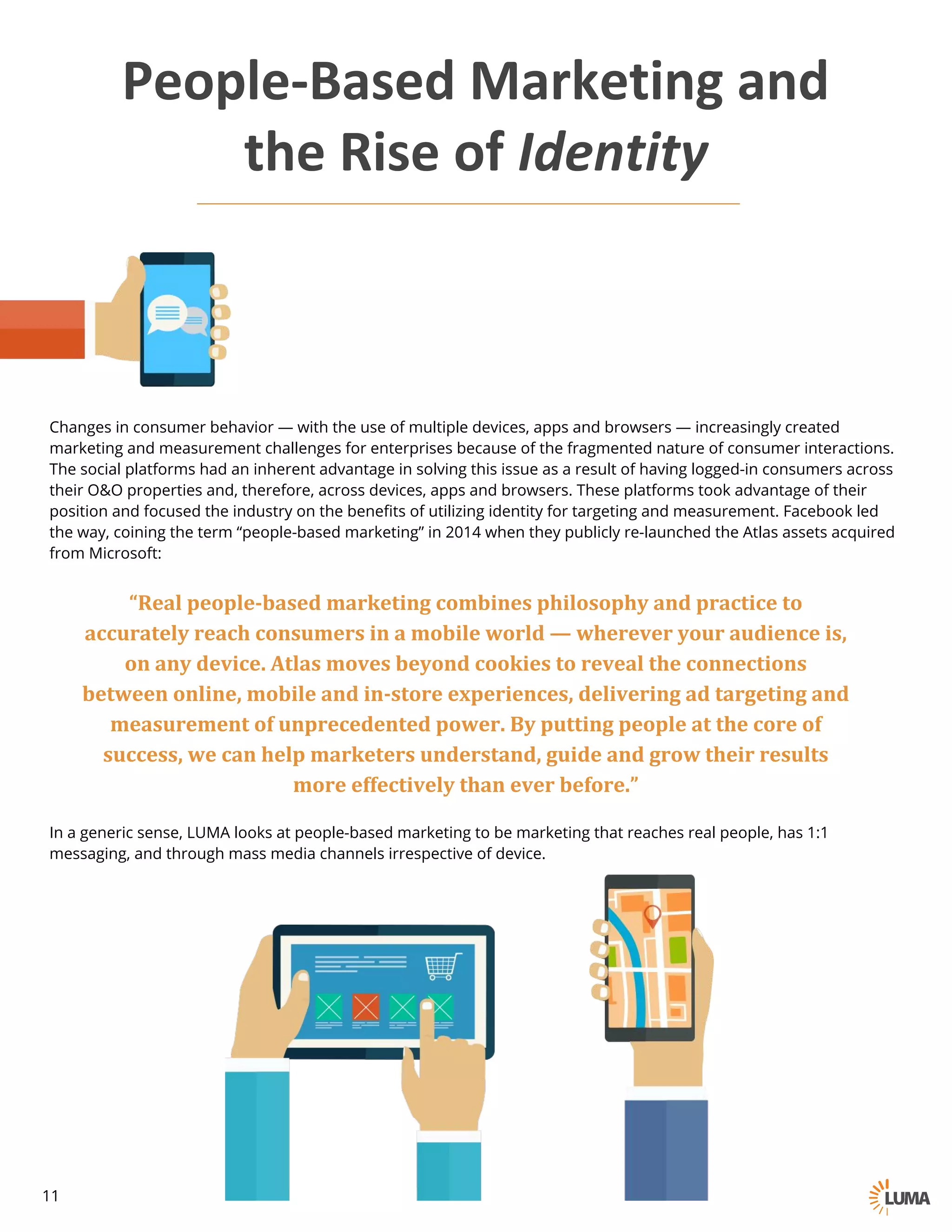 “Real	people-based	marketing	combines	philosophy	and	practice	to	
accurately	reach	consumers	in	a	mobile	world	— wherever	your	audience	is,	
on	any	device.	Atlas	moves	beyond	cookies	to	reveal	the	connections	
between	online,	mobile	and	in-store	experiences,	delivering	ad	targeting	and	
measurement	of	unprecedented	power.	By	putting	people	at	the	core	of	
success,	we	can	help	marketers	understand,	guide	and	grow	their	results	
more	effectively	than	ever	before.”
Changes in consumer behavior — with the use of multiple devices, apps and browsers — increasingly created
marketing and measurement challenges for enterprises because of the fragmented nature of consumer interactions.
The social platforms had an inherent advantage in solving this issue as a result of having logged-in consumers across
their O&O properties and, therefore, across devices, apps and browsers. These platforms took advantage of their
position and focused the industry on the benefits of utilizing identity for targeting and measurement. Facebook led
the way, coining the term “people-based marketing” in 2014 when they publicly re-launched the Atlas assets acquired
from Microsoft:
People-Based	Marketing	and
the	Rise	of	Identity
In a generic sense, LUMA looks at people-based marketing to be marketing that reaches real people, has 1:1
messaging, and through mass media channels irrespective of device.
11
 