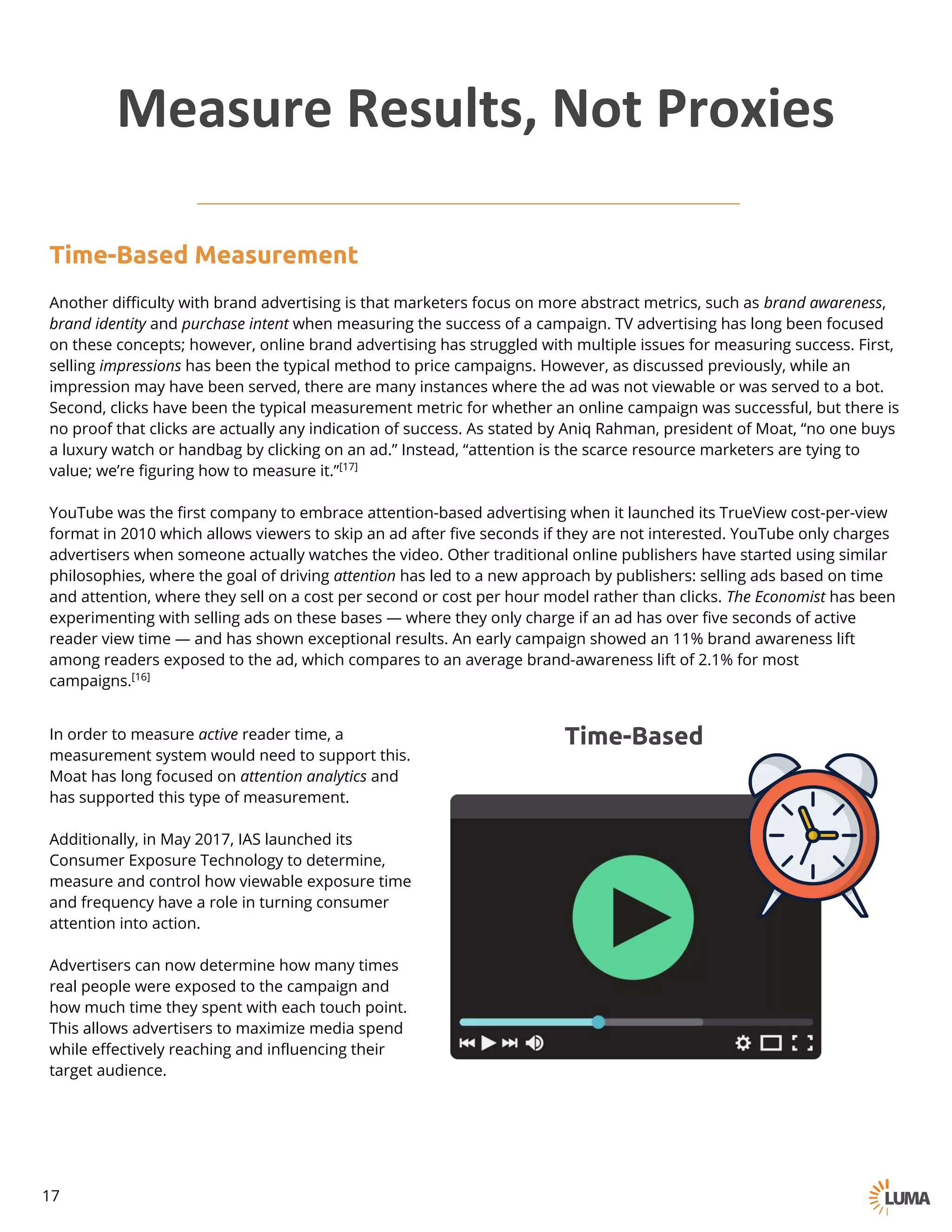 In order to measure active reader time, a
measurement system would need to support this.
Moat has long focused on attention analytics and
has supported this type of measurement.
Additionally, in May 2017, IAS launched its
Consumer Exposure Technology to determine,
measure and control how viewable exposure time
and frequency have a role in turning consumer
attention into action.
Advertisers can now determine how many times
real people were exposed to the campaign and
how much time they spent with each touch point.
This allows advertisers to maximize media spend
while effectively reaching and influencing their
target audience.
Time-Based
Measure	Results,	Not	Proxies
Time-Based Measurement
Another difficulty with brand advertising is that marketers focus on more abstract metrics, such as brand awareness,
brand identity and purchase intent when measuring the success of a campaign. TV advertising has long been focused
on these concepts; however, online brand advertising has struggled with multiple issues for measuring success. First,
selling impressions has been the typical method to price campaigns. However, as discussed previously, while an
impression may have been served, there are many instances where the ad was not viewable or was served to a bot.
Second, clicks have been the typical measurement metric for whether an online campaign was successful, but there is
no proof that clicks are actually any indication of success. As stated by Aniq Rahman, president of Moat, “no one buys
a luxury watch or handbag by clicking on an ad.” Instead, “attention is the scarce resource marketers are tying to
value; we’re figuring how to measure it.”[17]
YouTube was the first company to embrace attention-based advertising when it launched its TrueView cost-per-view
format in 2010 which allows viewers to skip an ad after five seconds if they are not interested. YouTube only charges
advertisers when someone actually watches the video. Other traditional online publishers have started using similar
philosophies, where the goal of driving attention has led to a new approach by publishers: selling ads based on time
and attention, where they sell on a cost per second or cost per hour model rather than clicks. The Economist has been
experimenting with selling ads on these bases — where they only charge if an ad has over five seconds of active
reader view time — and has shown exceptional results. An early campaign showed an 11% brand awareness lift
among readers exposed to the ad, which compares to an average brand-awareness lift of 2.1% for most
campaigns.[16]
17
 