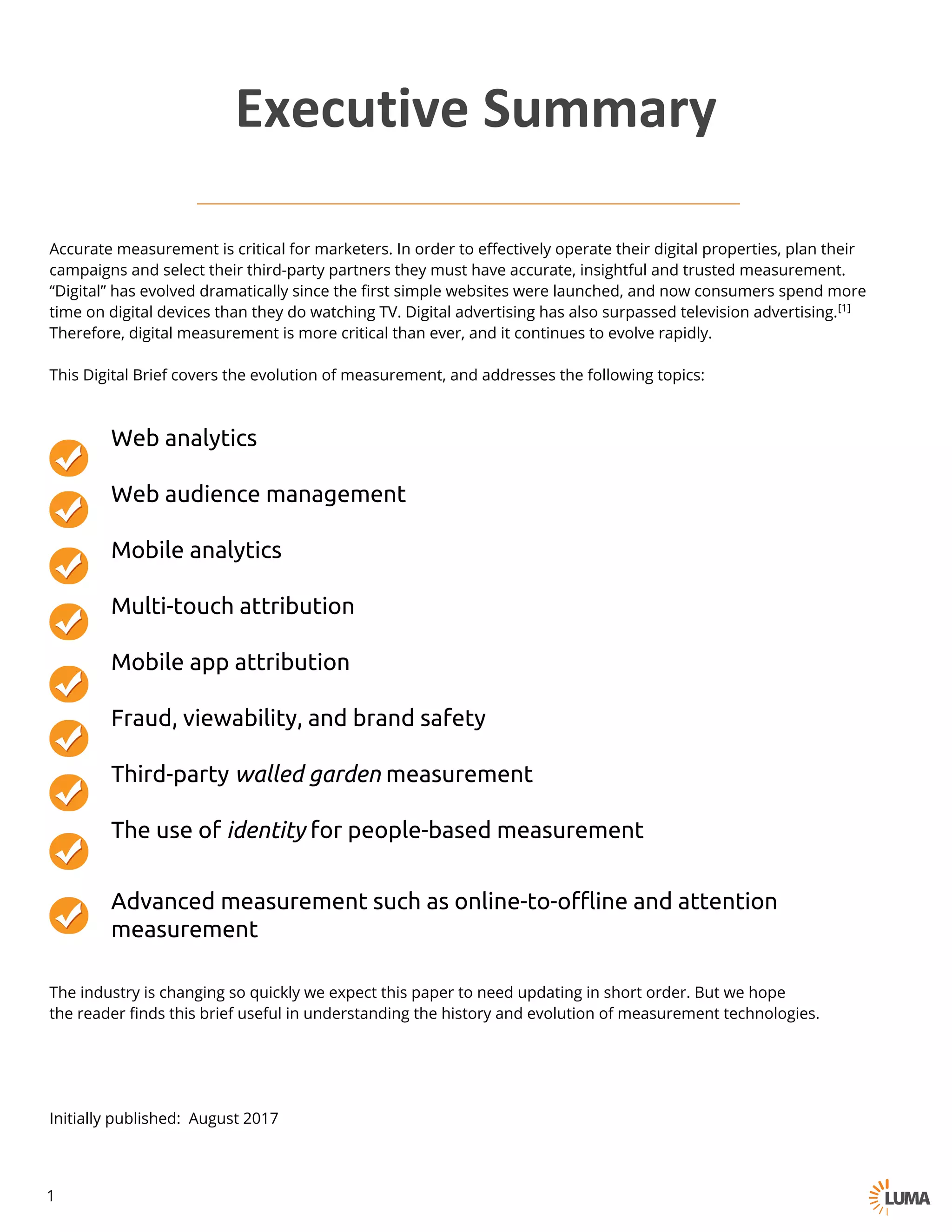 Accurate measurement is critical for marketers. In order to effectively operate their digital properties, plan their
campaigns and select their third-party partners they must have accurate, insightful and trusted measurement.
“Digital” has evolved dramatically since the first simple websites were launched, and now consumers spend more
time on digital devices than they do watching TV. Digital advertising has also surpassed television advertising.[1]
Therefore, digital measurement is more critical than ever, and it continues to evolve rapidly.
This Digital Brief covers the evolution of measurement, and addresses the following topics:
Web analytics
Web audience management
Mobile analytics
Multi-touch attribution
Mobile app attribution
Fraud, viewability, and brand safety
Third-party walled garden measurement
The use of identity for people-based measurement
Advanced measurement such as online-to-offline and attention
measurement
The industry is changing so quickly we expect this paper to need updating in short order. But we hope
the reader finds this brief useful in understanding the history and evolution of measurement technologies.
Initially published: August 2017
Executive	Summary
1
 