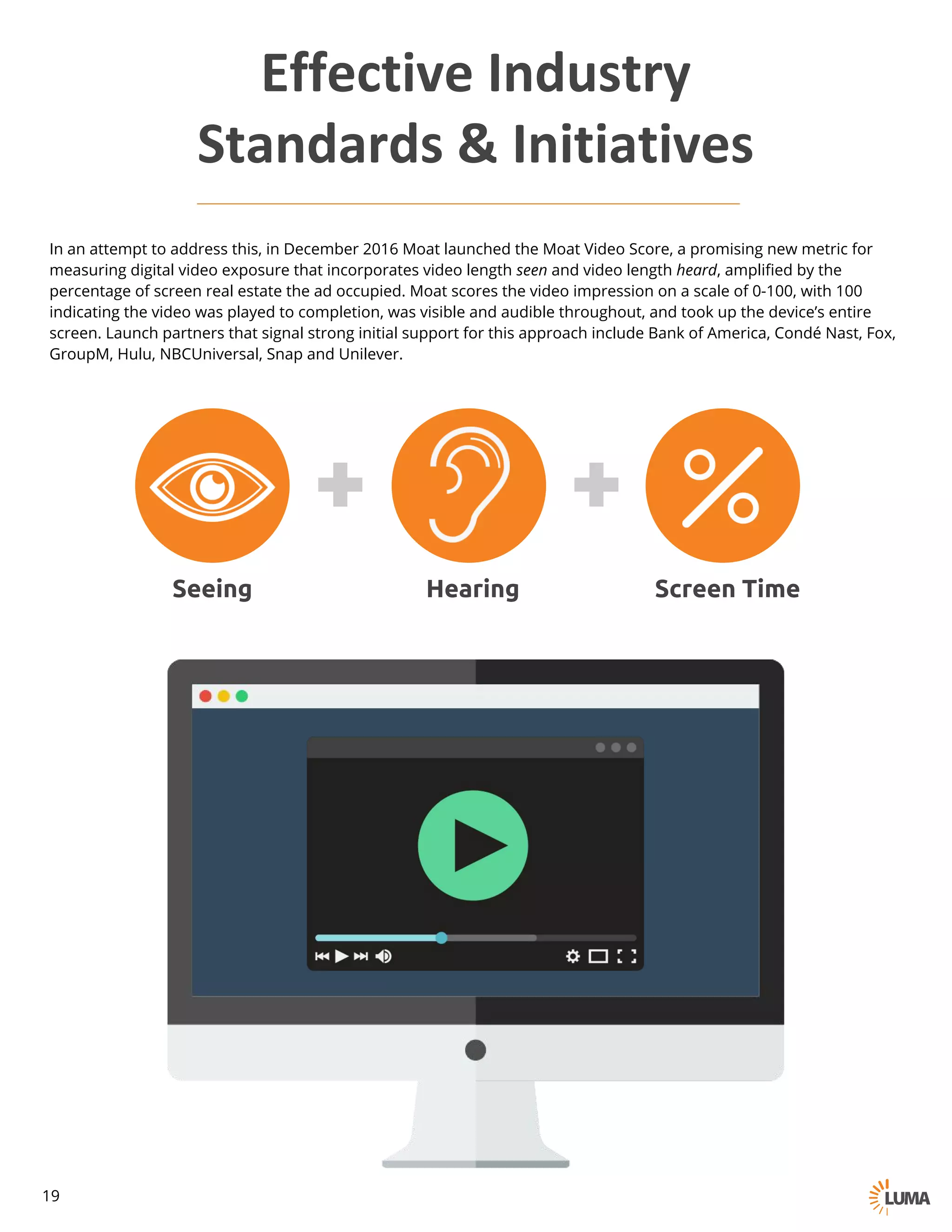 In an attempt to address this, in December 2016 Moat launched the Moat Video Score, a promising new metric for
measuring digital video exposure that incorporates video length seen and video length heard, amplified by the
percentage of screen real estate the ad occupied. Moat scores the video impression on a scale of 0-100, with 100
indicating the video was played to completion, was visible and audible throughout, and took up the device’s entire
screen. Launch partners that signal strong initial support for this approach include Bank of America, Condé Nast, Fox,
GroupM, Hulu, NBCUniversal, Snap and Unilever.
Seeing Hearing Screen Time
Effective	Industry	
Standards	&	Initiatives
19
 