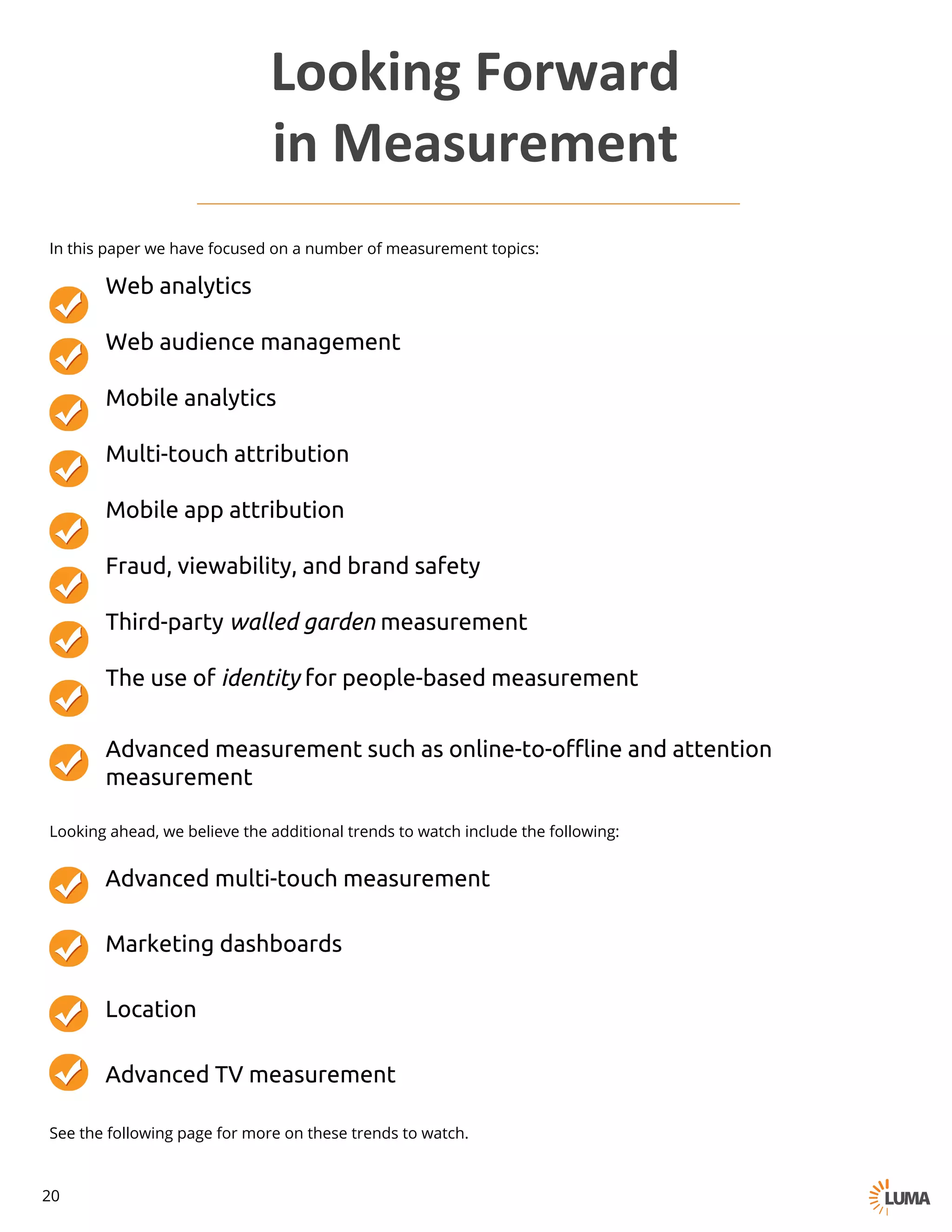 In this paper we have focused on a number of measurement topics:
Looking ahead, we believe the additional trends to watch include the following:
● Advanced multi-touch measurement
● Marketing dashboards
● Location
● Advanced TV measurement
Looking	Forward	
in	Measurement
See the following page for more on these trends to watch.
Web analytics
Web audience management
Mobile analytics
Multi-touch attribution
Mobile app attribution
Fraud, viewability, and brand safety
Third-party walled garden measurement
The use of identity for people-based measurement
Advanced measurement such as online-to-offline and attention
measurement
20
 