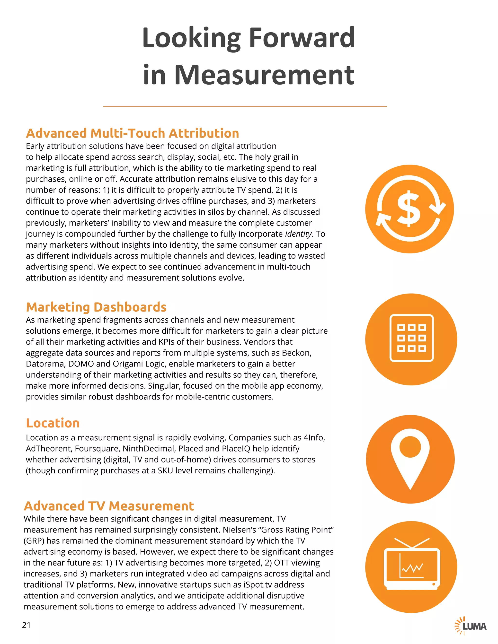 Advanced Multi-Touch Attribution
Early attribution solutions have been focused on digital attribution
to help allocate spend across search, display, social, etc. The holy grail in
marketing is full attribution, which is the ability to tie marketing spend to real
purchases, online or off. Accurate attribution remains elusive to this day for a
number of reasons: 1) it is difficult to properly attribute TV spend, 2) it is
difficult to prove when advertising drives offline purchases, and 3) marketers
continue to operate their marketing activities in silos by channel. As discussed
previously, marketers’ inability to view and measure the complete customer
journey is compounded further by the challenge to fully incorporate identity. To
many marketers without insights into identity, the same consumer can appear
as different individuals across multiple channels and devices, leading to wasted
advertising spend. We expect to see continued advancement in multi-touch
attribution as identity and measurement solutions evolve.
Marketing Dashboards
As marketing spend fragments across channels and new measurement
solutions emerge, it becomes more difficult for marketers to gain a clear picture
of all their marketing activities and KPIs of their business. Vendors that
aggregate data sources and reports from multiple systems, such as Beckon,
Datorama, DOMO and Origami Logic, enable marketers to gain a better
understanding of their marketing activities and results so they can, therefore,
make more informed decisions. Singular, focused on the mobile app economy,
provides similar robust dashboards for mobile-centric customers.
Location
Location as a measurement signal is rapidly evolving. Companies such as 4Info,
AdTheorent, Foursquare, NinthDecimal, Placed and PlaceIQ help identify
whether advertising (digital, TV and out-of-home) drives consumers to stores
(though confirming purchases at a SKU level remains challenging).
Advanced TV Measurement
While there have been significant changes in digital measurement, TV
measurement has remained surprisingly consistent. Nielsen’s “Gross Rating Point”
(GRP) has remained the dominant measurement standard by which the TV
advertising economy is based. However, we expect there to be significant changes
in the near future as: 1) TV advertising becomes more targeted, 2) OTT viewing
increases, and 3) marketers run integrated video ad campaigns across digital and
traditional TV platforms. New, innovative startups such as iSpot.tv address
attention and conversion analytics, and we anticipate additional disruptive
measurement solutions to emerge to address advanced TV measurement.
Looking	Forward	
in	Measurement
21
 