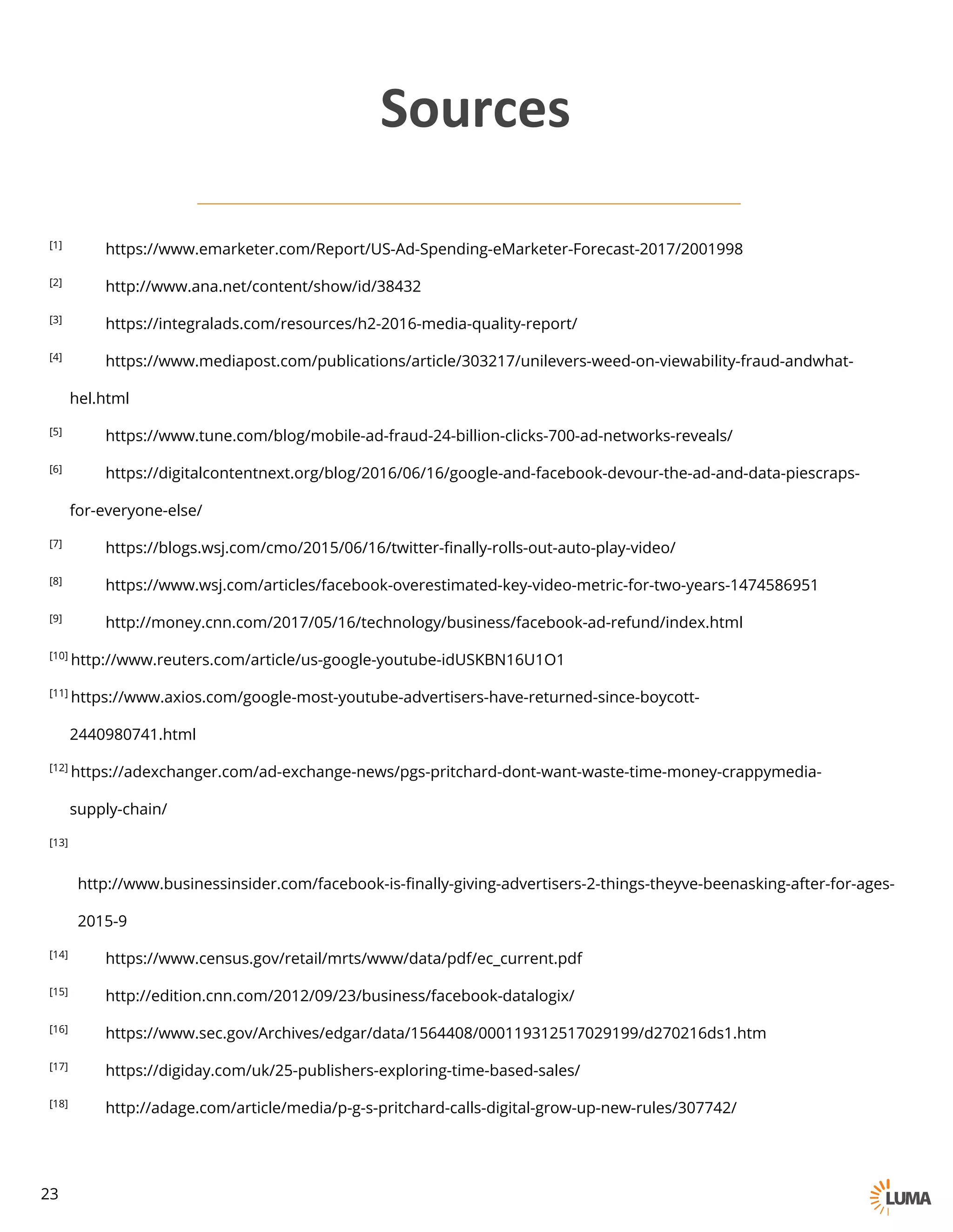 [1] https://www.emarketer.com/Report/US-Ad-Spending-eMarketer-Forecast-2017/2001998
[2] http://www.ana.net/content/show/id/38432
[3] https://integralads.com/resources/h2-2016-media-quality-report/
[4] https://www.mediapost.com/publications/article/303217/unilevers-weed-on-viewability-fraud-andwhat-
hel.html
[5] https://www.tune.com/blog/mobile-ad-fraud-24-billion-clicks-700-ad-networks-reveals/
[6] https://digitalcontentnext.org/blog/2016/06/16/google-and-facebook-devour-the-ad-and-data-piescraps-
for-everyone-else/
[7] https://blogs.wsj.com/cmo/2015/06/16/twitter-finally-rolls-out-auto-play-video/
[8] https://www.wsj.com/articles/facebook-overestimated-key-video-metric-for-two-years-1474586951
[9] http://money.cnn.com/2017/05/16/technology/business/facebook-ad-refund/index.html
[10] http://www.reuters.com/article/us-google-youtube-idUSKBN16U1O1
[11] https://www.axios.com/google-most-youtube-advertisers-have-returned-since-boycott-
2440980741.html
[12] https://adexchanger.com/ad-exchange-news/pgs-pritchard-dont-want-waste-time-money-crappymedia-
supply-chain/
[13] http://www.businessinsider.com/facebook-is-finally-giving-advertisers-2-things-theyve-beenasking-after-for-ages-
2015-9
[14] https://www.census.gov/retail/mrts/www/data/pdf/ec_current.pdf
[15] http://edition.cnn.com/2012/09/23/business/facebook-datalogix/
[16] https://www.sec.gov/Archives/edgar/data/1564408/000119312517029199/d270216ds1.htm
[17] https://digiday.com/uk/25-publishers-exploring-time-based-sales/
[18] http://adage.com/article/media/p-g-s-pritchard-calls-digital-grow-up-new-rules/307742/
Sources
23
 