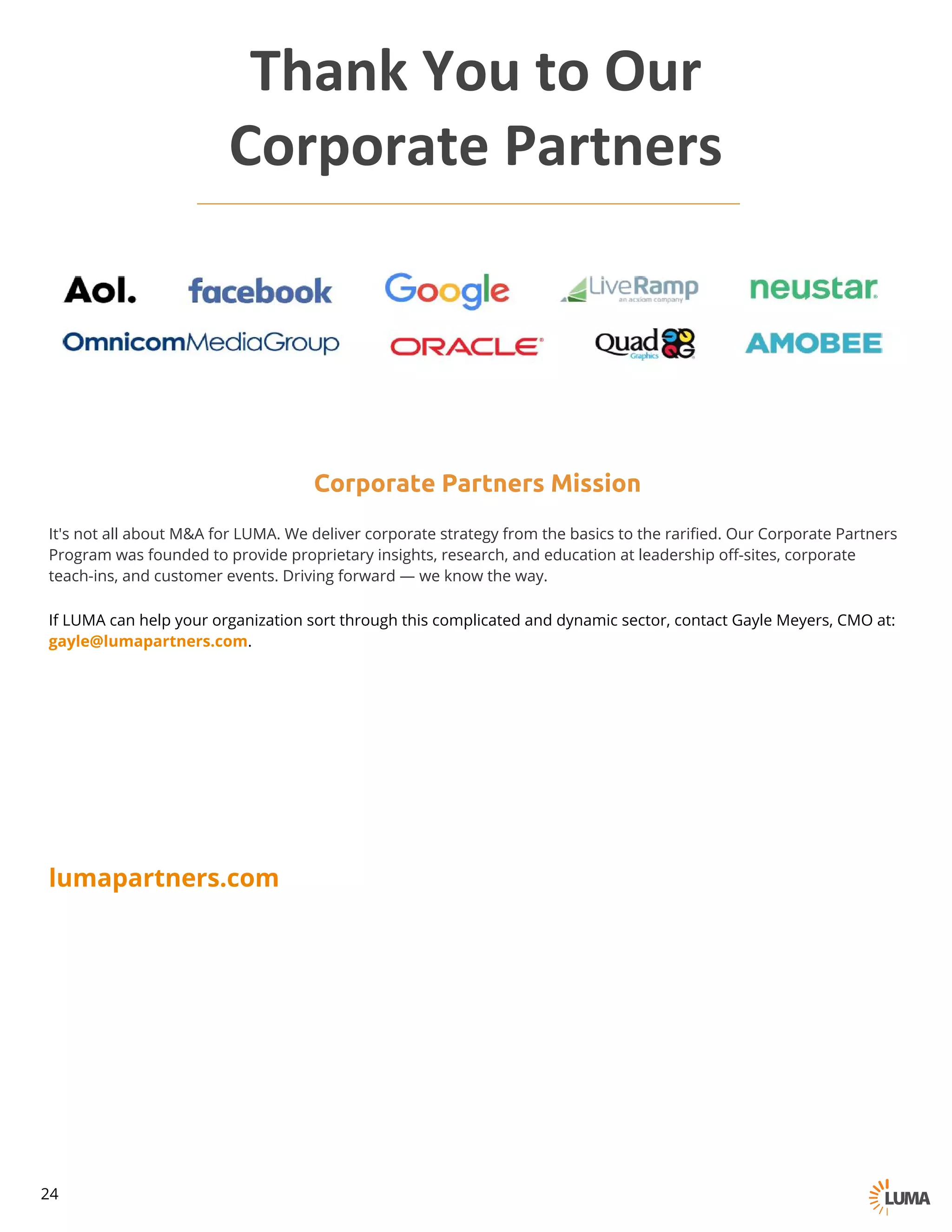 Corporate Partners Mission
It's not all about M&A for LUMA. We deliver corporate strategy from the basics to the rarified. Our Corporate Partners
Program was founded to provide proprietary insights, research, and education at leadership off-sites, corporate
teach-ins, and customer events. Driving forward — we know the way.
If LUMA can help your organization sort through this complicated and dynamic sector, contact Gayle Meyers, CMO at:
gayle@lumapartners.com.
lumapartners.com
Thank	You to	Our
Corporate	Partners
24
 