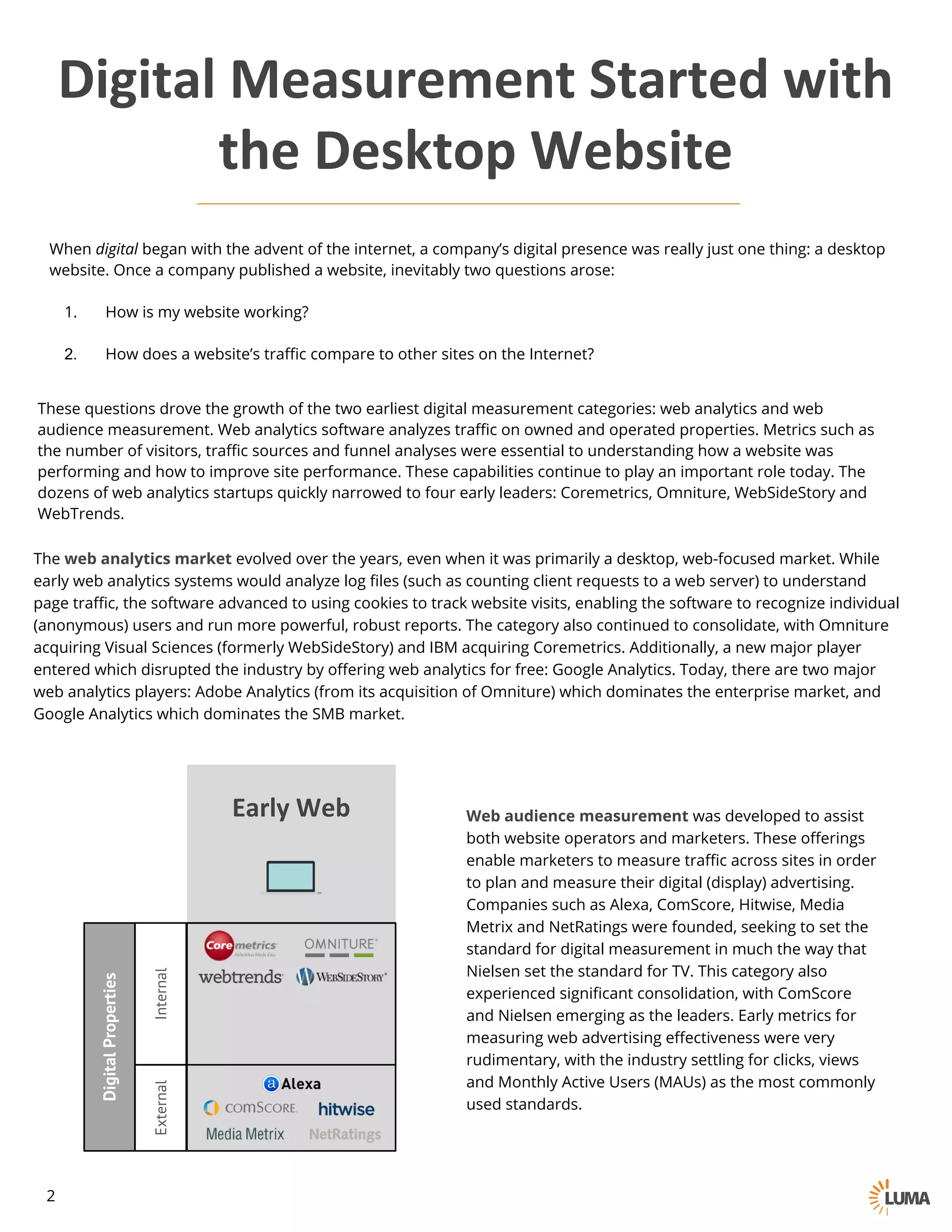 Digital	Measurement	Started	with	
the	Desktop	Website
When digital began with the advent of the internet, a company’s digital presence was really just one thing: a
desktop website. Once a company published a website, inevitably two questions arose:
1. How is my website working?
2. How does a website’s traffic compare to other sites on the Internet?
These questions drove the growth of the two earliest digital measurement categories: web analytics and web
audience measurement. Web analytics software analyzes traffic on owned and operated properties. Metrics such as
the number of visitors, traffic sources and funnel analyses were essential to understanding how a website was
performing and how to improve site performance. These capabilities continue to play an important role today. The
dozens of web analytics startups quickly narrowed to four early leaders: Coremetrics, Omniture, WebSideStory and
WebTrends.
The web analytics market evolved over the years, even when it was primarily a desktop, web-focused market. While
early web analytics systems would analyze log files (such as counting client requests to a web server) to understand
page traffic, the software advanced to using cookies to track website visits, enabling the software to recognize individual
(anonymous) users and run more powerful, robust reports. The category also continued to consolidate, with Omniture
acquiring Visual Sciences (formerly WebSideStory) and IBM acquiring Coremetrics. Additionally, a new major player
entered which disrupted the industry by offering web analytics for free: Google Analytics. Today, there are two major
web analytics players: Adobe Analytics (from its acquisition of Omniture) which dominates the enterprise market, and
Google Analytics which dominates the SMB market.
Web audience measurement was developed to assist
both website operators and marketers. These offerings
enable marketers to measure traffic across sites in order
to plan and measure their digital (display) advertising.
Companies such as Alexa, ComScore, Hitwise, Media
Metrix and NetRatings were founded, seeking to set the
standard for digital measurement in much the way that
Nielsen set the standard for TV. This category also
experienced significant consolidation, with ComScore
and Nielsen emerging as the leaders. Early metrics for
measuring web advertising effectiveness were very
rudimentary, with the industry settling for clicks, views
and Monthly Active Users (MAUs) as the most commonly
used standards.
DigitalProperties
InternalExternal
Early	Web
2
 