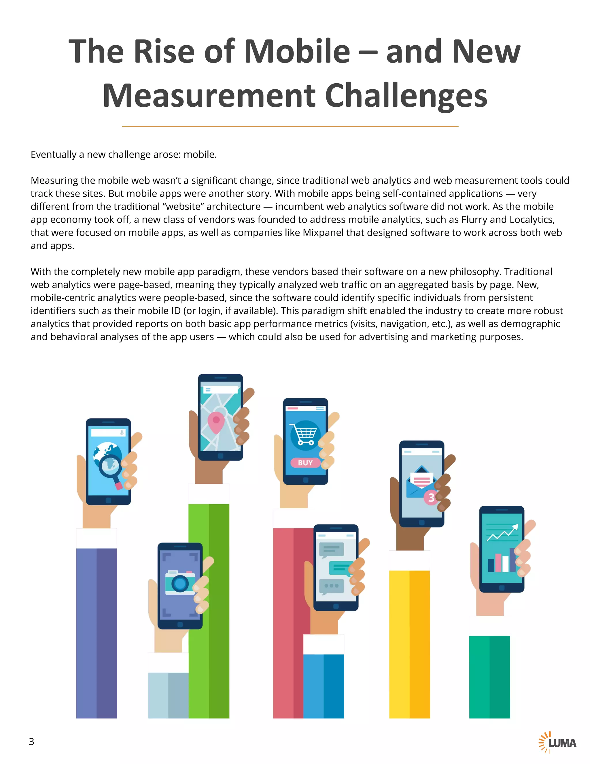 Eventually a new challenge arose: mobile.
Measuring the mobile web wasn’t a significant change, since traditional web analytics and web measurement tools could
track these sites. But mobile apps were another story. With mobile apps being self-contained applications — very
different from the traditional “website” architecture — incumbent web analytics software did not work. As the mobile
app economy took off, a new class of vendors was founded to address mobile analytics, such as Flurry and Localytics,
that were focused on mobile apps, as well as companies like Mixpanel that designed software to work across both web
and apps.
With the completely new mobile app paradigm, these vendors based their software on a new philosophy. Traditional
web analytics were page-based, meaning they typically analyzed web traffic on an aggregated basis by page. New,
mobile-centric analytics were people-based, since the software could identify specific individuals from persistent
identifiers such as their mobile ID (or login, if available). This paradigm shift enabled the industry to create more robust
analytics that provided reports on both basic app performance metrics (visits, navigation, etc.), as well as demographic
and behavioral analyses of the app users — which could also be used for advertising and marketing purposes.
The	Rise	of	Mobile	– and	New
Measurement	Challenges
3
 