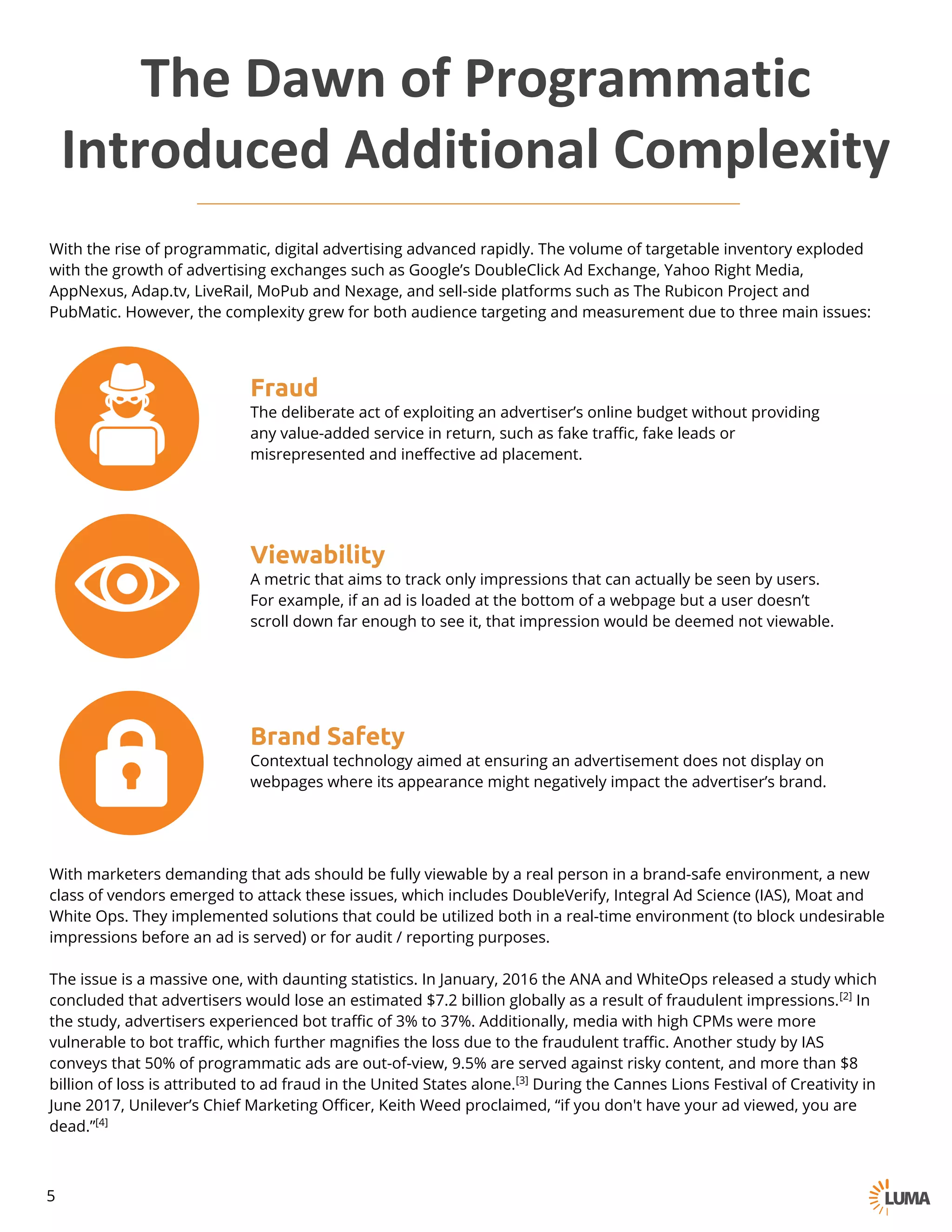 With the rise of programmatic, digital advertising advanced rapidly. The volume of targetable inventory exploded
with the growth of advertising exchanges such as Google’s DoubleClick Ad Exchange, Yahoo Right Media,
AppNexus, Adap.tv, LiveRail, MoPub and Nexage, and sell-side platforms such as The Rubicon Project and
PubMatic. However, the complexity grew for both audience targeting and measurement due to three main issues:
Fraud
The deliberate act of exploiting an advertiser’s online budget without providing
any value-added service in return, such as fake traffic, fake leads or
misrepresented and ineffective ad placement.
Viewability
A metric that aims to track only impressions that can actually be seen by users.
For example, if an ad is loaded at the bottom of a webpage but a user doesn’t
scroll down far enough to see it, that impression would be deemed not viewable.
Brand Safety
Contextual technology aimed at ensuring an advertisement does not display on
webpages where its appearance might negatively impact the advertiser’s brand.
With marketers demanding that ads should be fully viewable by a real person in a brand-safe environment, a new
class of vendors emerged to attack these issues, which includes DoubleVerify, Integral Ad Science (IAS), Moat and
White Ops. They implemented solutions that could be utilized both in a real-time environment (to block undesirable
impressions before an ad is served) or for audit / reporting purposes.
The issue is a massive one, with daunting statistics. In January, 2016 the ANA and WhiteOps released a study which
concluded that advertisers would lose an estimated $7.2 billion globally as a result of fraudulent impressions.[2] In
the study, advertisers experienced bot traffic of 3% to 37%. Additionally, media with high CPMs were more
vulnerable to bot traffic, which further magnifies the loss due to the fraudulent traffic. Another study by IAS
conveys that 50% of programmatic ads are out-of-view, 9.5% are served against risky content, and more than $8
billion of loss is attributed to ad fraud in the United States alone.[3] During the Cannes Lions Festival of Creativity in
June 2017, Unilever’s Chief Marketing Officer, Keith Weed proclaimed, “if you don't have your ad viewed, you are
dead.”[4]
The	Dawn	of	Programmatic
Introduced	Additional	Complexity
5
 