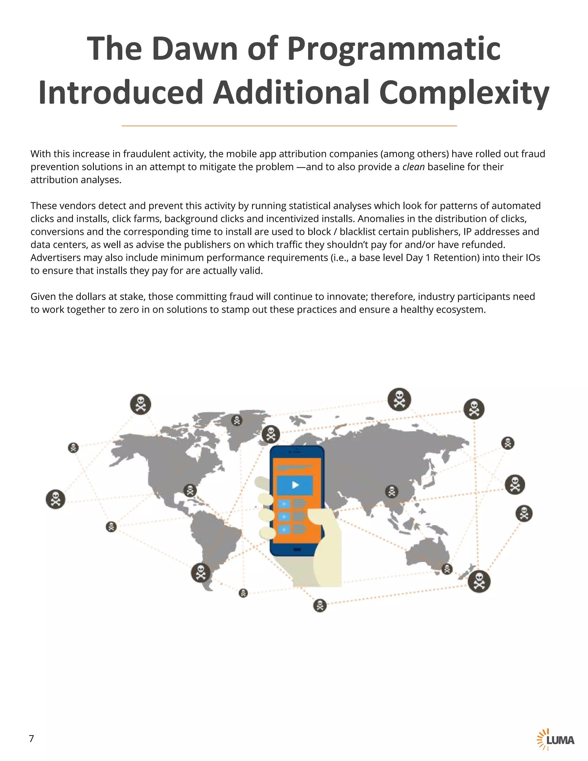 With this increase in fraudulent activity, the mobile app attribution companies (among others) have rolled out fraud
prevention solutions in an attempt to mitigate the problem —and to also provide a clean baseline for their
attribution analyses.
These vendors detect and prevent this activity by running statistical analyses which look for patterns of automated
clicks and installs, click farms, background clicks and incentivized installs. Anomalies in the distribution of clicks,
conversions and the corresponding time to install are used to block / blacklist certain publishers, IP addresses and
data centers, as well as advise the publishers on which traffic they shouldn’t pay for and/or have refunded.
Advertisers may also include minimum performance requirements (i.e., a base level Day 1 Retention) into their IOs
to ensure that installs they pay for are actually valid.
Given the dollars at stake, those committing fraud will continue to innovate; therefore, industry participants need to
work together to zero in on solutions to stamp out these practices and ensure a healthy ecosystem.
The	Dawn	of	Programmatic
Introduced	Additional	Complexity
7
 