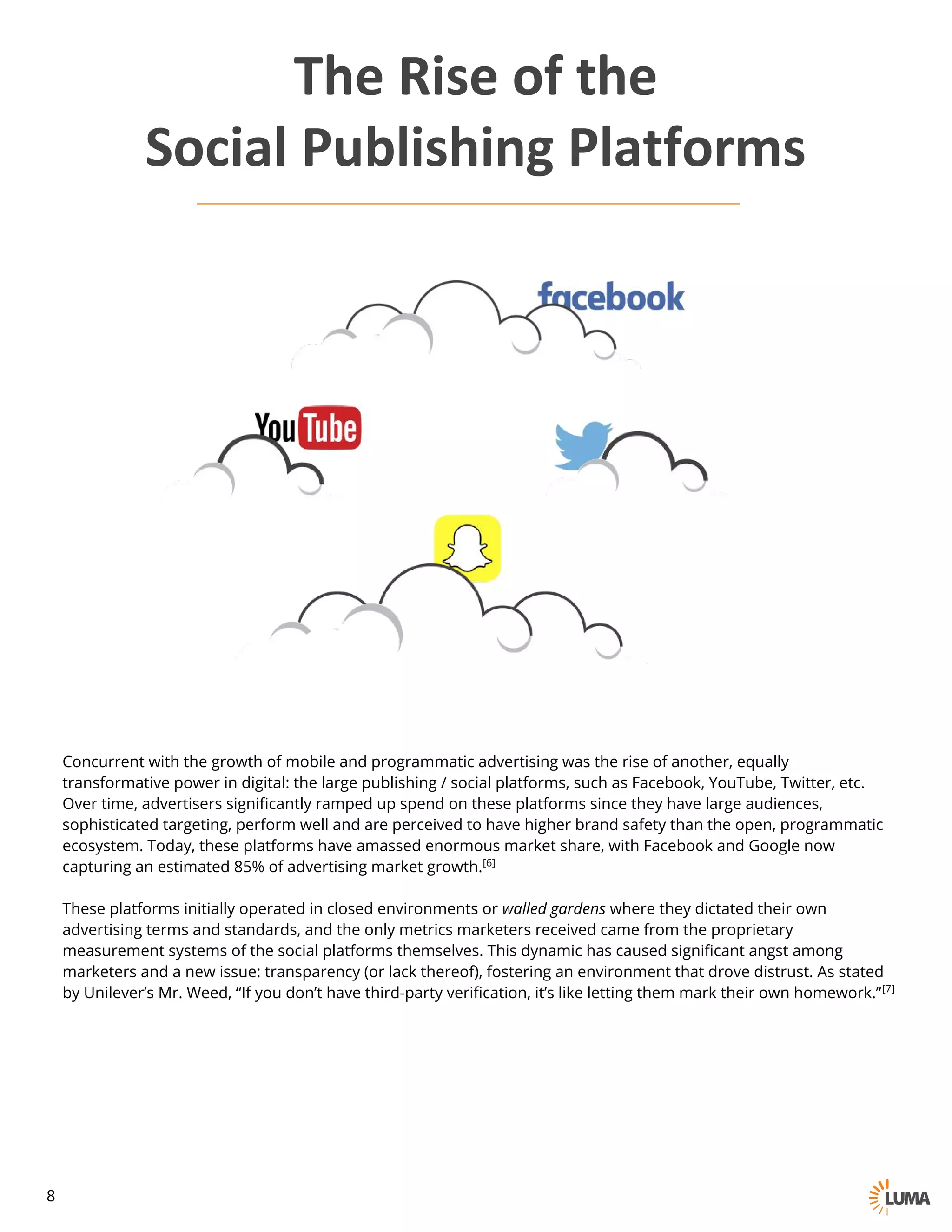 Concurrent with the growth of mobile and programmatic advertising was the rise of another, equally
transformative power in digital: the large publishing / social platforms, such as Facebook, YouTube, Twitter, etc.
Over time, advertisers significantly ramped up spend on these platforms since they have large audiences,
sophisticated targeting, perform well and are perceived to have higher brand safety than the open, programmatic
ecosystem. Today, these platforms have amassed enormous market share, with Facebook and Google now
capturing an estimated 85% of advertising market growth.[6]
These platforms initially operated in closed environments or walled gardens where they dictated their own
advertising terms and standards, and the only metrics marketers received came from the proprietary
measurement systems of the social platforms themselves. This dynamic has caused significant angst among
marketers and a new issue: transparency (or lack thereof), fostering an environment that drove distrust. As stated
by Unilever’s Mr. Weed, “If you don’t have third-party verification, it’s like letting them mark their own homework.”[7]
The	Rise	of	the
Social	Publishing	Platforms
8
 