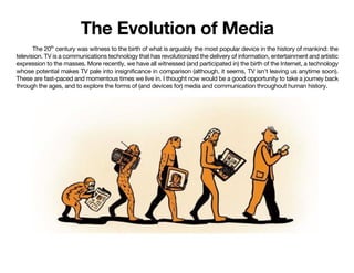 The Evolution of Media
The 20th
century was witness to the birth of what is arguably the most popular device in the history of mankind: the
television. TV is a communications technology that has revolutionized the delivery of information, entertainment and artistic
expression to the masses. More recently, we have all witnessed (and participated in) the birth of the Internet, a technology
whose potential makes TV pale into insignificance in comparison (although, it seems, TV isn't leaving us anytime soon).
These are fast-paced and momentous times we live in. I thought now would be a good opportunity to take a journey back
through the ages, and to explore the forms of (and devices for) media and communication throughout human history.
 