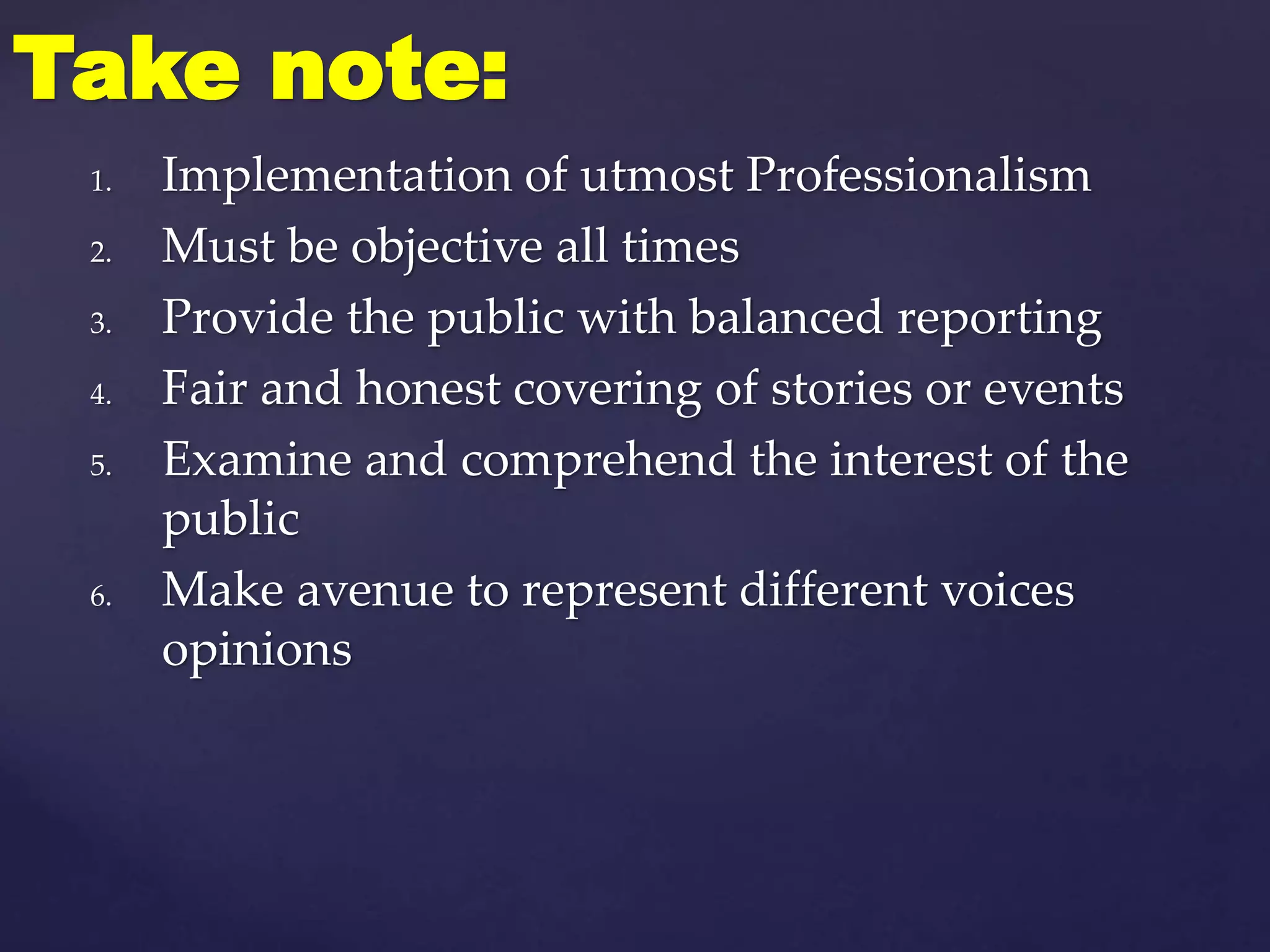 1. Implementation of utmost Professionalism
2. Must be objective all times
3. Provide the public with balanced reporting
4. Fair and honest covering of stories or events
5. Examine and comprehend the interest of the
public
6. Make avenue to represent different voices
opinions
Take note:
 