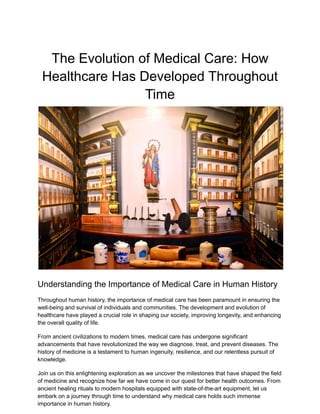 The Evolution of Medical Care: How
Healthcare Has Developed Throughout
Time
Understanding the Importance of Medical Care in Human History
Throughout human history, the importance of medical care has been paramount in ensuring the
well-being and survival of individuals and communities. The development and evolution of
healthcare have played a crucial role in shaping our society, improving longevity, and enhancing
the overall quality of life.
From ancient civilizations to modern times, medical care has undergone significant
advancements that have revolutionized the way we diagnose, treat, and prevent diseases. The
history of medicine is a testament to human ingenuity, resilience, and our relentless pursuit of
knowledge.
Join us on this enlightening exploration as we uncover the milestones that have shaped the field
of medicine and recognize how far we have come in our quest for better health outcomes. From
ancient healing rituals to modern hospitals equipped with state-of-the-art equipment, let us
embark on a journey through time to understand why medical care holds such immense
importance in human history.
 
