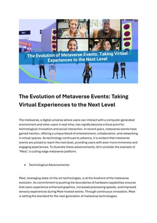 The Evolution of Metaverse Events: Taking
Virtual Experiences to the Next Level
The metaverse, a digital universe where users can interact with a computer-generated
environment and other users in real-time, has rapidly become a focal point for
technological innovation and social interaction. In recent years, metaverse events have
gained traction, offering a unique blend of entertainment, collaboration, and networking
in virtual spaces. As technology continues to advance, it is evident that metaverse
events are poised to reach the next level, providing users with even more immersive and
engaging experiences. To illustrate these advancements, let's consider the example of
"Mext," a cutting-edge metaverse platform.
• Technological Advancements:
Mext, leveraging state-of-the-art technologies, is at the forefront of the metaverse
evolution. Its commitment to pushing the boundaries of hardware capabilities ensures
that users experience enhanced graphics, increased processing speeds, and improved
sensory experiences during Mext-hosted events. Through continuous innovation, Mext
is setting the standard for the next generation of metaverse technologies.
 