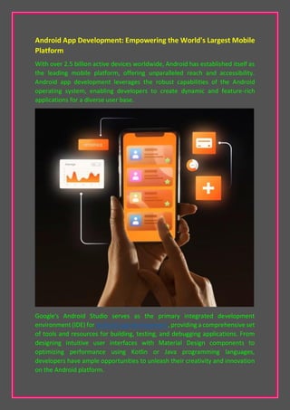 Android App Development: Empowering the World's Largest Mobile
Platform
With over 2.5 billion active devices worldwide, Android has established itself as
the leading mobile platform, offering unparalleled reach and accessibility.
Android app development leverages the robust capabilities of the Android
operating system, enabling developers to create dynamic and feature-rich
applications for a diverse user base.
Google's Android Studio serves as the primary integrated development
environment (IDE) for Android app development, providing a comprehensive set
of tools and resources for building, testing, and debugging applications. From
designing intuitive user interfaces with Material Design components to
optimizing performance using Kotlin or Java programming languages,
developers have ample opportunities to unleash their creativity and innovation
on the Android platform.
 