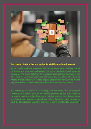 Conclusion: Embracing Innovation in Mobile App Development
As the mobile app landscape continues to evolve, developers must stay abreast
of emerging trends and technologies to create compelling and impactful
experiences for users. Whether it's leveraging cross-platform frameworks like
PhoneGap for seamless deployment, harnessing the capabilities of Android to
reach a diverse audience, or crafting exquisite experiences for iOS users, mobile
app development offers endless possibilities for innovation and growth.
By embracing the power of technology and harnessing the creativity of
developers worldwide, the future of mobile app development holds immense
promise in shaping the digital landscape and enriching the lives of users across
the globe. As we navigate the complexities of the digital age, let us continue to
push the boundaries of possibility and usher in a new era of mobile innovation.
 