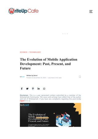 ···
The Evolution of Mobile Application
Development: Past, Present, and
Future
    
Disclaimer: This is a user generated content submitted by a member of the
WriteUpCafe Community. The views and writings here re몭ect that of the author
and not of WriteUpCafe. If you have any complaints regarding this post kindly
report it to us.
S CI ENC E / TEC HN OLOG Y
Written by bitcot
Posted on December 20, 2023 - Less than 0 min read 
 