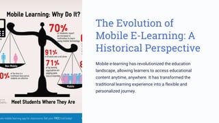The Evolution of
Mobile E-Learning: A
Historical Perspective
Mobile e-learning has revolutionized the education
landscape, allowing learners to access educational
content anytime, anywhere. It has transformed the
traditional learning experience into a flexible and
personalized journey.
 
