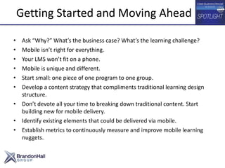 • Ask “Why?” What’s the business case? What’s the learning challenge?
• Mobile isn’t right for everything.
• Your LMS won’t fit on a phone.
• Mobile is unique and different.
• Start small: one piece of one program to one group.
• Develop a content strategy that compliments traditional learning design
structure.
• Don’t devote all your time to breaking down traditional content. Start
building new for mobile delivery.
• Identify existing elements that could be delivered via mobile.
• Establish metrics to continuously measure and improve mobile learning
nuggets.
Getting Started and Moving Ahead
 