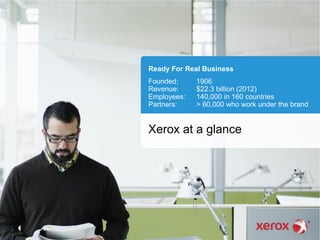 Ready For Real Business
Founded: 1906
Revenue: $22.3 billion (2012)
Employees: 140,000 in 160 countries
Partners: > 60,000 who work under the brand
Xerox at a glance
 