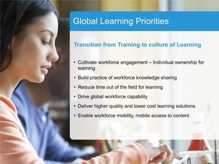 Global Learning Priorities
Transition from Training to culture of Learning
• Cultivate workforce engagement – Individual ownership for
learning
• Build practice of workforce knowledge sharing
• Reduce time out of the field for learning
• Drive global workforce capability
• Deliver higher quality and lower cost learning solutions
• Enable workforce mobility, mobile access to content
 