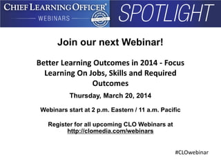 #CLOwebinar
Join our next Webinar!
Better Learning Outcomes in 2014 - Focus
Learning On Jobs, Skills and Required
Outcomes
Thursday, March 20, 2014
Webinars start at 2 p.m. Eastern / 11 a.m. Pacific
Register for all upcoming CLO Webinars at
http://clomedia.com/webinars
 