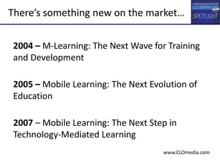 2004 – M-Learning: The Next Wave for Training
and Development
2005 – Mobile Learning: The Next Evolution of
Education
2007 – Mobile Learning: The Next Step in
Technology-Mediated Learning
There’s something new on the market…
www.CLOmedia.com
 