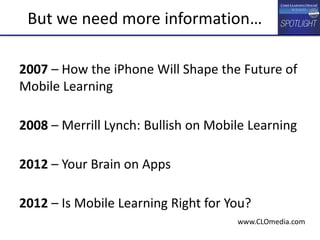 2007 – How the iPhone Will Shape the Future of
Mobile Learning
2008 – Merrill Lynch: Bullish on Mobile Learning
2012 – Your Brain on Apps
2012 – Is Mobile Learning Right for You?
But we need more information…
www.CLOmedia.com
 