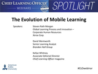 #CLOwebinar
Speakers: Steven Rath Morgan
Global Learning Process and Innovation –
Corporate Human Resources
Xerox Corp.
David Wentworth
Senior Learning Analyst
Brandon Hall Group
Kellye Whitney
Associate Editorial Director
Chief Learning Officer magazine
The Evolution of Mobile Learning
 
